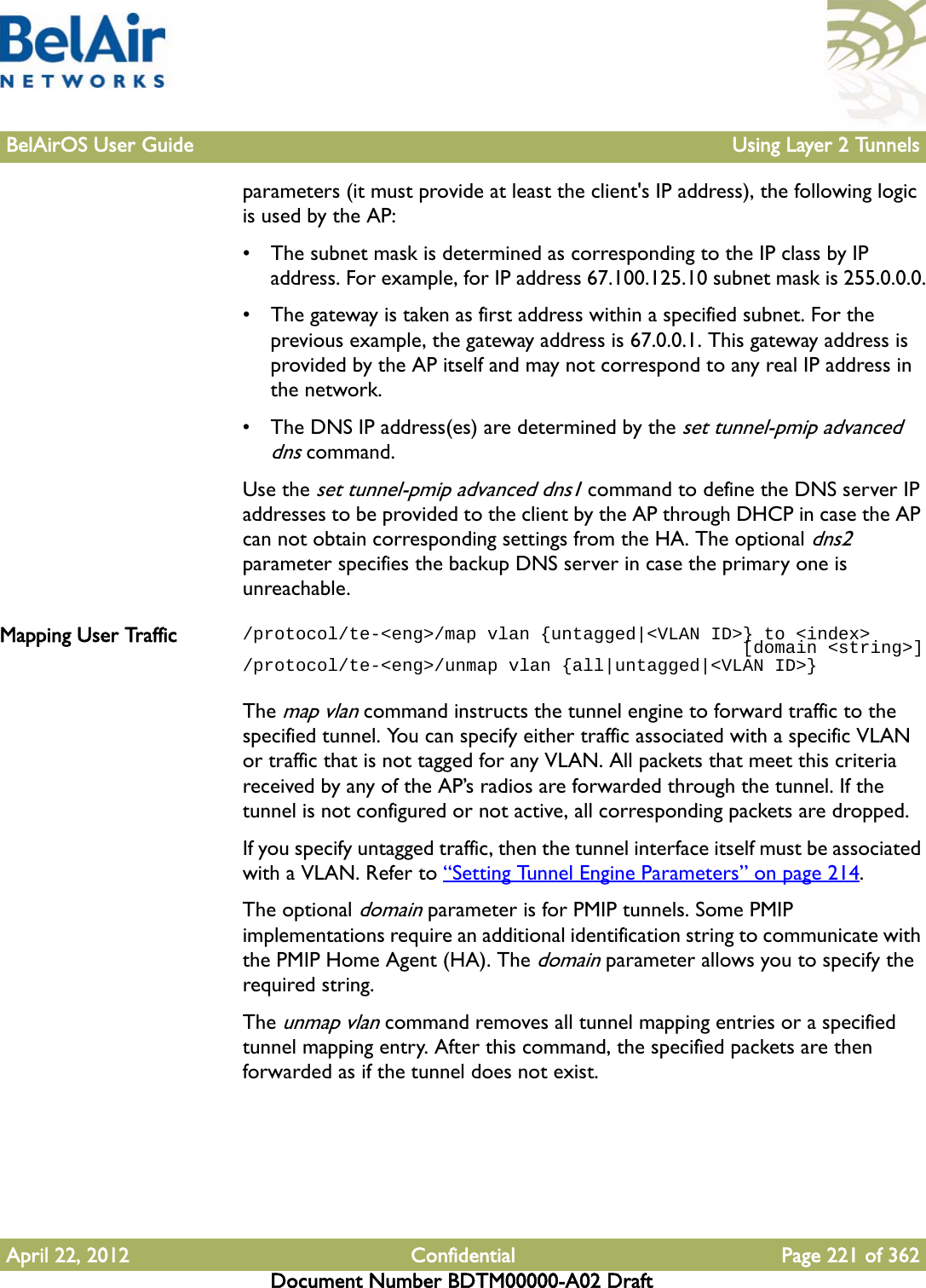 BelAirOS User Guide Using Layer 2 TunnelsApril 22, 2012 Confidential Page 221 of 362Document Number BDTM00000-A02 Draftparameters (it must provide at least the client&apos;s IP address), the following logic is used by the AP:• The subnet mask is determined as corresponding to the IP class by IP address. For example, for IP address 67.100.125.10 subnet mask is 255.0.0.0.• The gateway is taken as first address within a specified subnet. For the previous example, the gateway address is 67.0.0.1. This gateway address is provided by the AP itself and may not correspond to any real IP address in the network.• The DNS IP address(es) are determined by the set tunnel-pmip advanced dns command.Use the set tunnel-pmip advanced dns1 command to define the DNS server IP addresses to be provided to the client by the AP through DHCP in case the AP can not obtain corresponding settings from the HA. The optional dns2 parameter specifies the backup DNS server in case the primary one is unreachable.Mapping User Traffic /protocol/te-&lt;eng&gt;/map vlan {untagged|&lt;VLAN ID&gt;} to &lt;index&gt;                                               [domain &lt;string&gt;]/protocol/te-&lt;eng&gt;/unmap vlan {all|untagged|&lt;VLAN ID&gt;}The map vlan command instructs the tunnel engine to forward traffic to the specified tunnel. You can specify either traffic associated with a specific VLAN or traffic that is not tagged for any VLAN. All packets that meet this criteria received by any of the AP’s radios are forwarded through the tunnel. If the tunnel is not configured or not active, all corresponding packets are dropped. If you specify untagged traffic, then the tunnel interface itself must be associated with a VLAN. Refer to “Setting Tunnel Engine Parameters” on page 214.The optional domain parameter is for PMIP tunnels. Some PMIP implementations require an additional identification string to communicate with the PMIP Home Agent (HA). The domain parameter allows you to specify the required string.The unmap vlan command removes all tunnel mapping entries or a specified tunnel mapping entry. After this command, the specified packets are then forwarded as if the tunnel does not exist.