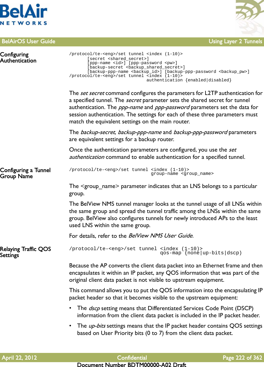 BelAirOS User Guide Using Layer 2 TunnelsApril 22, 2012 Confidential Page 222 of 362Document Number BDTM00000-A02 DraftConfiguring Authentication/protocol/te-&lt;eng&gt;/set tunnel &lt;index (1-10)&gt;        [secret &lt;shared_secret&gt;]        [ppp-name &lt;id&gt;] [ppp-password &lt;pw&gt;]        [backup-secret &lt;backup_shared_secret&gt;]        [backup-ppp-name &lt;backup_id&gt;] [backup-ppp-password &lt;backup_pw&gt;]/protocol/te-&lt;eng&gt;/set tunnel &lt;index (1-10)&gt;                               authentication {enabled|disabled}The set secret command configures the parameters for L2TP authentication for a specified tunnel. The secret parameter sets the shared secret for tunnel authentication. The ppp-name and ppp-password parameters set the data for session authentication. The settings for each of these three parameters must match the equivalent settings on the main router. The backup-secret, backup-ppp-name and backup-ppp-password parameters are equivalent settings for a backup router.Once the authentication parameters are configured, you use the set authentication command to enable authentication for a specified tunnel.Configuring a Tunnel Group Name/protocol/te-&lt;eng&gt;/set tunnel &lt;index (1-10)&gt;                               group-name &lt;group_name&gt;The &lt;group_name&gt; parameter indicates that an LNS belongs to a particular group. The BelView NMS tunnel manager looks at the tunnel usage of all LNSs within the same group and spread the tunnel traffic among the LNSs within the same group. BelView also configures tunnels for newly introduced APs to the least used LNS within the same group.For details, refer to the BelView NMS User Guide.Relaying Traffic QOS Settings/protocol/te-&lt;eng&gt;/set tunnel &lt;index (1-10)&gt;                               qos-map {none|up-bits|dscp)Because the AP converts the client data packet into an Ethernet frame and then encapsulates it within an IP packet, any QOS information that was part of the original client data packet is not visible to upstream equipment. This command allows you to put the QOS information into the encapsulating IP packet header so that it becomes visible to the upstream equipment: • The dscp setting means that Differentiated Services Code Point (DSCP) information from the client data packet is included in the IP packet header.• The up-bits settings means that the IP packet header contains QOS settings based on User Priority bits (0 to 7) from the client data packet.