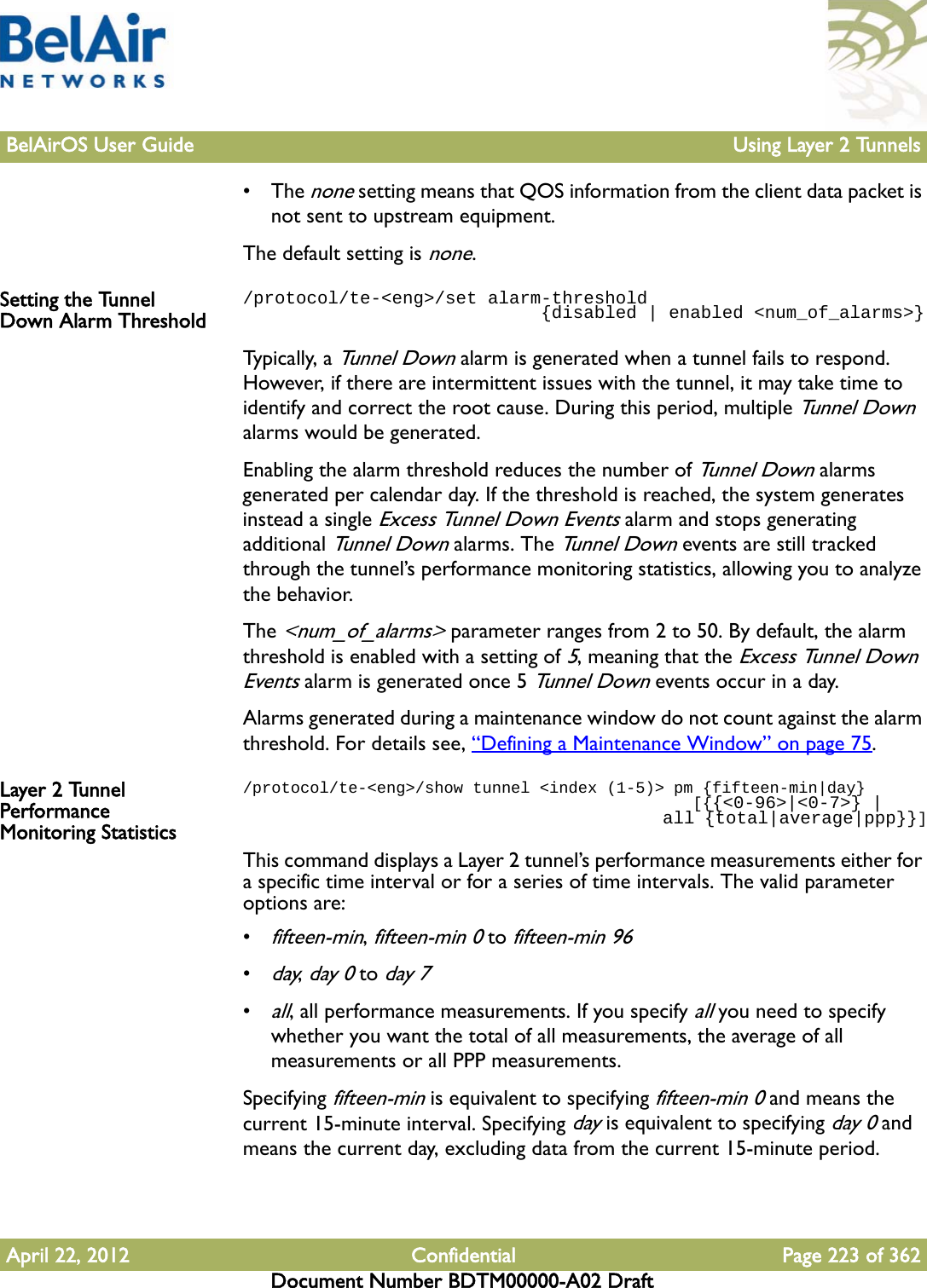 BelAirOS User Guide Using Layer 2 TunnelsApril 22, 2012 Confidential Page 223 of 362Document Number BDTM00000-A02 Draft• The none setting means that QOS information from the client data packet is not sent to upstream equipment.The default setting is none.Setting the Tunnel Down Alarm Threshold/protocol/te-&lt;eng&gt;/set alarm-threshold                             {disabled | enabled &lt;num_of_alarms&gt;}Typ i c a l ly,  a  Tunnel Down alarm is generated when a tunnel fails to respond. However, if there are intermittent issues with the tunnel, it may take time to identify and correct the root cause. During this period, multiple Tunnel Down alarms would be generated.Enabling the alarm threshold reduces the number of Tunnel Down alarms generated per calendar day. If the threshold is reached, the system generates instead a single Excess Tunnel Down Events alarm and stops generating additional Tunnel Down alarms. The Tunnel Down events are still tracked through the tunnel’s performance monitoring statistics, allowing you to analyze the behavior.The &lt;num_of_alarms&gt; parameter ranges from 2 to 50. By default, the alarm threshold is enabled with a setting of 5, meaning that the Excess Tunnel Down Events alarm is generated once 5 Tunnel Down events occur in a day. Alarms generated during a maintenance window do not count against the alarm threshold. For details see, “Defining a Maintenance Window” on page 75.Layer 2 Tunnel Performance Monitoring Statistics/protocol/te-&lt;eng&gt;/show tunnel &lt;index (1-5)&gt; pm {fifteen-min|day}                                               [{{&lt;0-96&gt;|&lt;0-7&gt;} |                                           all {total|average|ppp}}]This command displays a Layer 2 tunnel’s performance measurements either for a specific time interval or for a series of time intervals. The valid parameter options are:•fifteen-min, fifteen-min 0 to fifteen-min 96•day, day 0 to day 7•all, all performance measurements. If you specify all you need to specify whether you want the total of all measurements, the average of all measurements or all PPP measurements.Specifying fifteen-min is equivalent to specifying fifteen-min 0 and means the current 15-minute interval. Specifying day is equivalent to specifying day 0 and means the current day, excluding data from the current 15-minute period.