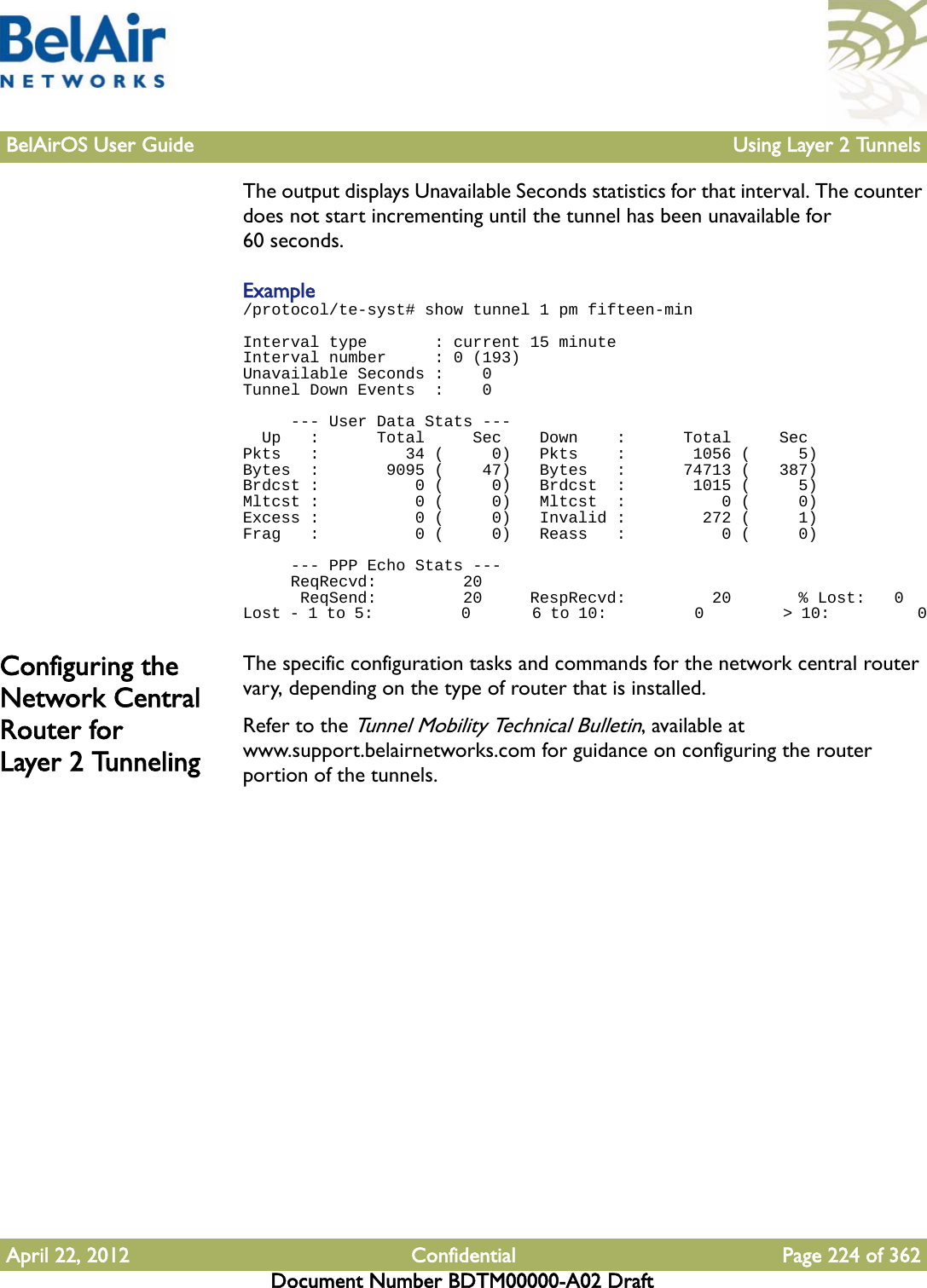 BelAirOS User Guide Using Layer 2 TunnelsApril 22, 2012 Confidential Page 224 of 362Document Number BDTM00000-A02 DraftThe output displays Unavailable Seconds statistics for that interval. The counter does not start incrementing until the tunnel has been unavailable for 60 seconds.Example/protocol/te-syst# show tunnel 1 pm fifteen-minInterval type       : current 15 minuteInterval number     : 0 (193)Unavailable Seconds :    0Tunnel Down Events  :    0      --- User Data Stats ---  Up   :      Total     Sec    Down    :      Total     SecPkts   :         34 (     0)   Pkts    :       1056 (     5)Bytes  :       9095 (    47)   Bytes   :      74713 (   387)Brdcst :          0 (     0)   Brdcst  :       1015 (     5)Mltcst :          0 (     0)   Mltcst  :          0 (     0)Excess :          0 (     0)   Invalid :        272 (     1)Frag   :          0 (     0)   Reass   :          0 (     0)      --- PPP Echo Stats ---     ReqRecvd:         20      ReqSend:         20     RespRecvd:         20       % Lost:   0Lost - 1 to 5:          0       6 to 10:          0         &gt; 10:          0Configuring the Network Central Router for Layer 2 TunnelingThe specific configuration tasks and commands for the network central router vary, depending on the type of router that is installed. Refer to the Tunnel Mobility Technical Bulletin, available at www.support.belairnetworks.com for guidance on configuring the router portion of the tunnels.