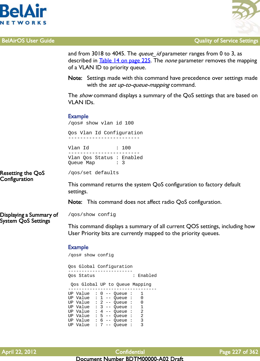 BelAirOS User Guide Quality of Service SettingsApril 22, 2012 Confidential Page 227 of 362Document Number BDTM00000-A02 Draftand from 3018 to 4045. The queue_id parameter ranges from 0 to 3, as described in Table 14 on page 225. The none parameter removes the mapping of a VLAN ID to priority queue.Note: Settings made with this command have precedence over settings made with the set up-to-queue-mapping command.The show command displays a summary of the QoS settings that are based on VLAN IDs.Example/qos# show vlan id 100Qos Vlan Id Configuration------------------------Vlan Id         : 100------------------------Vlan Qos Status : EnabledQueue Map       : 3Resetting the QoS Configuration/qos/set defaultsThis command returns the system QoS configuration to factory default settings.Note: This command does not affect radio QoS configuration.Displaying a Summary of System QoS Settings/qos/show configThis command displays a summary of all current QOS settings, including how User Priority bits are currently mapped to the priority queues. Example/qos# show configQos Global Configuration------------------------Qos Status              : Enabled Qos Global UP to Queue Mapping---------------------------------UP Value  : 0 -- Queue :   1UP Value  : 1 -- Queue :   0UP Value  : 2 -- Queue :   0UP Value  : 3 -- Queue :   1UP Value  : 4 -- Queue :   2UP Value  : 5 -- Queue :   2UP Value  : 6 -- Queue :   3UP Value  : 7 -- Queue :   3