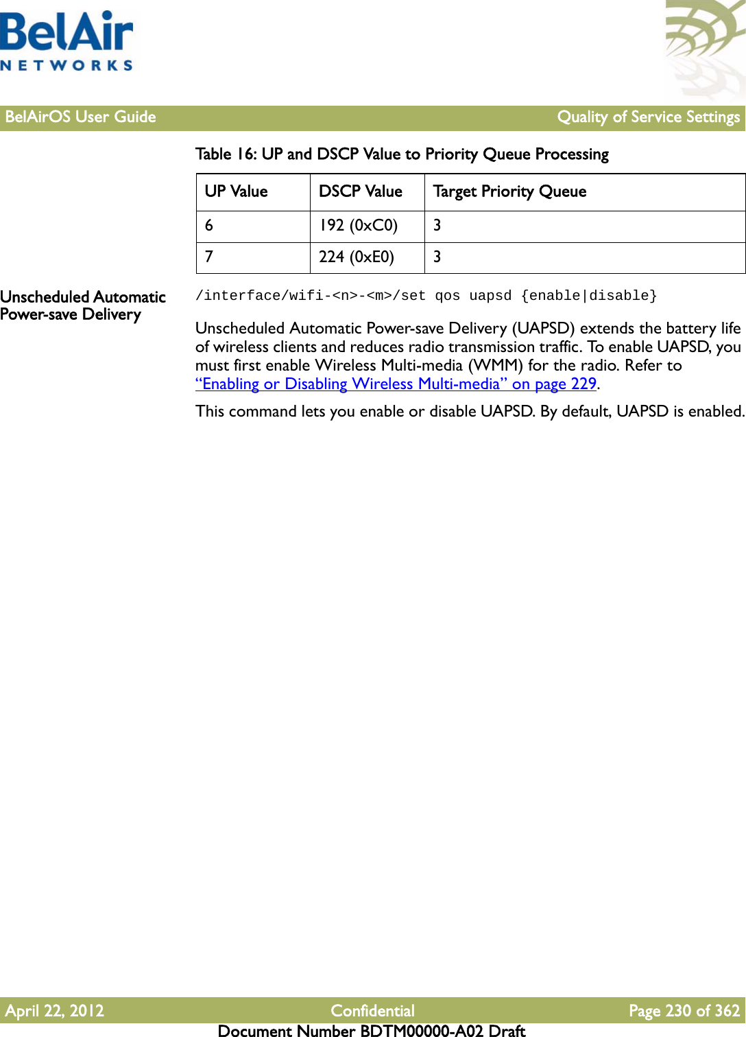 BelAirOS User Guide Quality of Service SettingsApril 22, 2012 Confidential Page 230 of 362Document Number BDTM00000-A02 DraftUnscheduled Automatic Power-save Delivery/interface/wifi-&lt;n&gt;-&lt;m&gt;/set qos uapsd {enable|disable}Unscheduled Automatic Power-save Delivery (UAPSD) extends the battery life of wireless clients and reduces radio transmission traffic. To enable UAPSD, you must first enable Wireless Multi-media (WMM) for the radio. Refer to “Enabling or Disabling Wireless Multi-media” on page 229.This command lets you enable or disable UAPSD. By default, UAPSD is enabled.6 192 (0xC0) 37 224 (0xE0) 3Table 16: UP and DSCP Value to Priority Queue ProcessingUP Value DSCP Value Target Priority Queue