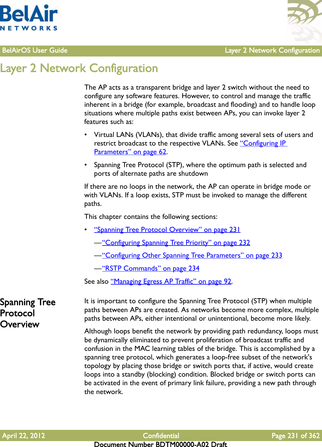 BelAirOS User Guide Layer 2 Network ConfigurationApril 22, 2012 Confidential Page 231 of 362Document Number BDTM00000-A02 DraftLayer 2 Network ConfigurationThe AP acts as a transparent bridge and layer 2 switch without the need to configure any software features. However, to control and manage the traffic inherent in a bridge (for example, broadcast and flooding) and to handle loop situations where multiple paths exist between APs, you can invoke layer 2 features such as: • Virtual LANs (VLANs), that divide traffic among several sets of users and restrict broadcast to the respective VLANs. See “Configuring IP Parameters” on page 62.• Spanning Tree Protocol (STP), where the optimum path is selected and ports of alternate paths are shutdownIf there are no loops in the network, the AP can operate in bridge mode or with VLANs. If a loop exists, STP must be invoked to manage the different paths. This chapter contains the following sections: •“Spanning Tree Protocol Overview” on page 231—“Configuring Spanning Tree Priority” on page 232—“Configuring Other Spanning Tree Parameters” on page 233—“RSTP Commands” on page 234See also “Managing Egress AP Traffic” on page 92.Spanning Tree Protocol OverviewIt is important to configure the Spanning Tree Protocol (STP) when multiple paths between APs are created. As networks become more complex, multiple paths between APs, either intentional or unintentional, become more likely. Although loops benefit the network by providing path redundancy, loops must be dynamically eliminated to prevent proliferation of broadcast traffic and confusion in the MAC learning tables of the bridge. This is accomplished by a spanning tree protocol, which generates a loop-free subset of the network&apos;s topology by placing those bridge or switch ports that, if active, would create loops into a standby (blocking) condition. Blocked bridge or switch ports can be activated in the event of primary link failure, providing a new path through the network.