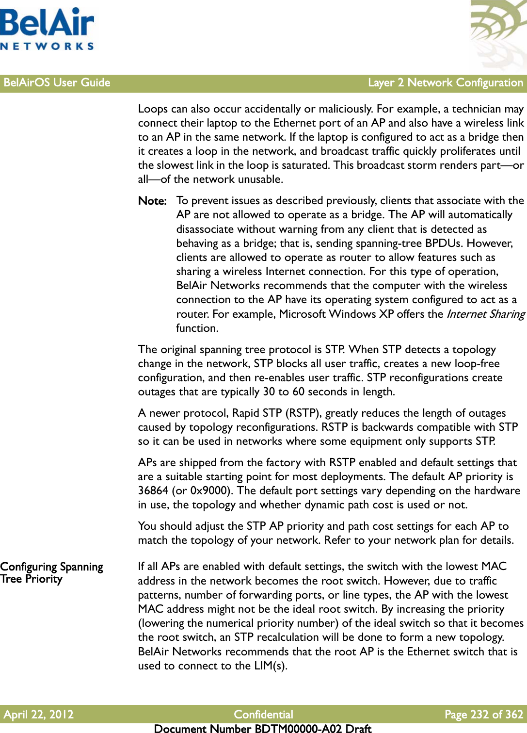 BelAirOS User Guide Layer 2 Network ConfigurationApril 22, 2012 Confidential Page 232 of 362Document Number BDTM00000-A02 DraftLoops can also occur accidentally or maliciously. For example, a technician may connect their laptop to the Ethernet port of an AP and also have a wireless link to an AP in the same network. If the laptop is configured to act as a bridge then it creates a loop in the network, and broadcast traffic quickly proliferates until the slowest link in the loop is saturated. This broadcast storm renders part—or all—of the network unusable.Note: To prevent issues as described previously, clients that associate with the AP are not allowed to operate as a bridge. The AP will automatically disassociate without warning from any client that is detected as behaving as a bridge; that is, sending spanning-tree BPDUs. However, clients are allowed to operate as router to allow features such as sharing a wireless Internet connection. For this type of operation, BelAir Networks recommends that the computer with the wireless connection to the AP have its operating system configured to act as a router. For example, Microsoft Windows XP offers the Internet Sharing function.The original spanning tree protocol is STP. When STP detects a topology change in the network, STP blocks all user traffic, creates a new loop-free configuration, and then re-enables user traffic. STP reconfigurations create outages that are typically 30 to 60 seconds in length.A newer protocol, Rapid STP (RSTP), greatly reduces the length of outages caused by topology reconfigurations. RSTP is backwards compatible with STP so it can be used in networks where some equipment only supports STP.APs are shipped from the factory with RSTP enabled and default settings that are a suitable starting point for most deployments. The default AP priority is 36864 (or 0x9000). The default port settings vary depending on the hardware in use, the topology and whether dynamic path cost is used or not.You should adjust the STP AP priority and path cost settings for each AP to match the topology of your network. Refer to your network plan for details.Configuring Spanning Tree Priority If all APs are enabled with default settings, the switch with the lowest MAC address in the network becomes the root switch. However, due to traffic patterns, number of forwarding ports, or line types, the AP with the lowest MAC address might not be the ideal root switch. By increasing the priority (lowering the numerical priority number) of the ideal switch so that it becomes the root switch, an STP recalculation will be done to form a new topology. BelAir Networks recommends that the root AP is the Ethernet switch that is used to connect to the LIM(s). 