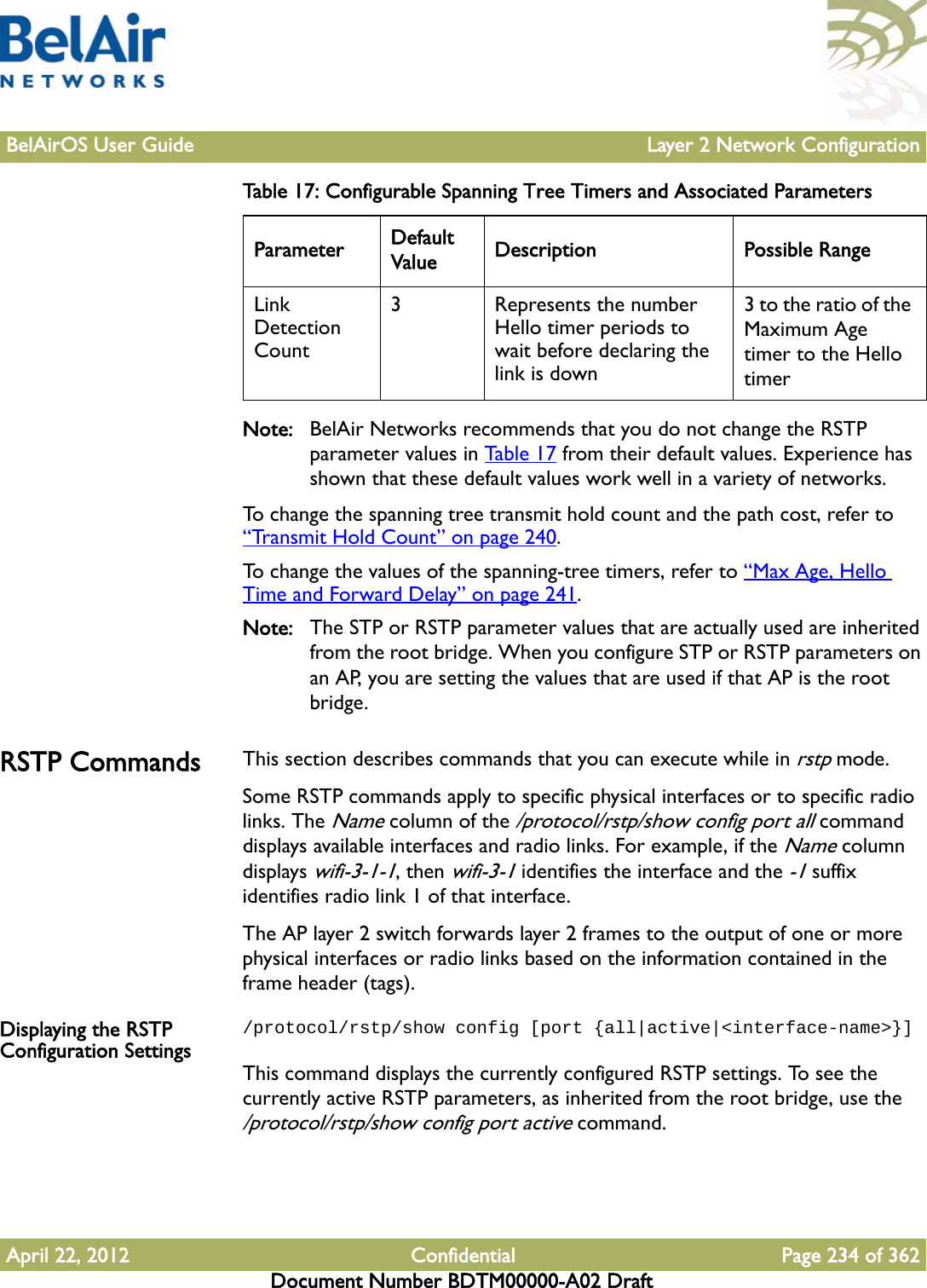 BelAirOS User Guide Layer 2 Network ConfigurationApril 22, 2012 Confidential Page 234 of 362Document Number BDTM00000-A02 DraftNote: BelAir Networks recommends that you do not change the RSTP parameter values in Table 17 from their default values. Experience has shown that these default values work well in a variety of networks.To change the spanning tree transmit hold count and the path cost, refer to “Transmit Hold Count” on page 240. To change the values of the spanning-tree timers, refer to “Max Age, Hello Time and Forward Delay” on page 241.Note: The STP or RSTP parameter values that are actually used are inherited from the root bridge. When you configure STP or RSTP parameters on an AP, you are setting the values that are used if that AP is the root bridge.RSTP Commands This section describes commands that you can execute while in rstp mode. Some RSTP commands apply to specific physical interfaces or to specific radio links. The Name column of the /protocol/rstp/show config port all command displays available interfaces and radio links. For example, if the Name column displays wifi-3-1-1, then wifi-3-1 identifies the interface and the -1 suffix identifies radio link 1 of that interface.The AP layer 2 switch forwards layer 2 frames to the output of one or more physical interfaces or radio links based on the information contained in the frame header (tags).Displaying the RSTP Configuration Settings/protocol/rstp/show config [port {all|active|&lt;interface-name&gt;}]This command displays the currently configured RSTP settings. To see the currently active RSTP parameters, as inherited from the root bridge, use the /protocol/rstp/show config port active command.Link Detection Count3  Represents the number Hello timer periods to wait before declaring the link is down3 to the ratio of the Maximum Age timer to the Hello timerTable 17: Configurable Spanning Tree Timers and Associated Parameters  Parameter Default Value Description Possible Range