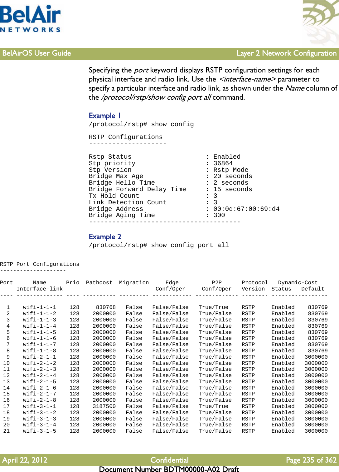 BelAirOS User Guide Layer 2 Network ConfigurationApril 22, 2012 Confidential Page 235 of 362Document Number BDTM00000-A02 DraftSpecifying the port keyword displays RSTP configuration settings for each physical interface and radio link. Use the &lt;interface-name&gt; parameter to specify a particular interface and radio link, as shown under the Name column of the /protocol/rstp/show config port all command.Example 1/protocol/rstp# show configRSTP Configurations--------------------Rstp Status                   : EnabledStp priority                  : 36864Stp Version                   : Rstp ModeBridge Max Age                : 20 secondsBridge Hello Time             : 2 secondsBridge Forward Delay Time     : 15 secondsTx Hold Count                 : 3Link Detection Count          : 3Bridge Address                : 00:0d:67:00:69:d4Bridge Aging Time             : 300---------------------------------------Example 2/protocol/rstp# show config port allRSTP Port Configurations--------------------Port      Name      Prio  Pathcost  Migration     Edge          P2P      Protocol   Dynamic-Cost     Interface-link                            Conf/Oper     Conf/Oper   Version  Status   Default---- -------------- ---- ---------- --------- ------------ ------------- -------- -----------------  1    wifi-1-1-1    128     830768   False   False/False   True/True    RSTP     Enabled    830769  2    wifi-1-1-2    128    2000000   False   False/False   True/False   RSTP     Enabled    830769  3    wifi-1-1-3    128    2000000   False   False/False   True/False   RSTP     Enabled    830769  4    wifi-1-1-4    128    2000000   False   False/False   True/False   RSTP     Enabled    830769  5    wifi-1-1-5    128    2000000   False   False/False   True/False   RSTP     Enabled    830769  6    wifi-1-1-6    128    2000000   False   False/False   True/False   RSTP     Enabled    830769  7    wifi-1-1-7    128    2000000   False   False/False   True/False   RSTP     Enabled    830769  8    wifi-1-1-8    128    2000000   False   False/False   True/False   RSTP     Enabled    830769  9    wifi-2-1-1    128    2000000   False   False/False   True/False   RSTP     Enabled   3000000 10    wifi-2-1-2    128    2000000   False   False/False   True/False   RSTP     Enabled   3000000 11    wifi-2-1-3    128    2000000   False   False/False   True/False   RSTP     Enabled   3000000 12    wifi-2-1-4    128    2000000   False   False/False   True/False   RSTP     Enabled   3000000 13    wifi-2-1-5    128    2000000   False   False/False   True/False   RSTP     Enabled   3000000 14    wifi-2-1-6    128    2000000   False   False/False   True/False   RSTP     Enabled   3000000 15    wifi-2-1-7    128    2000000   False   False/False   True/False   RSTP     Enabled   3000000 16    wifi-2-1-8    128    2000000   False   False/False   True/False   RSTP     Enabled   3000000 17    wifi-3-1-1    128    3187500   False   False/False   True/True    RSTP     Enabled   3000000 18    wifi-3-1-2    128    2000000   False   False/False   True/False   RSTP     Enabled   3000000 19    wifi-3-1-3    128    2000000   False   False/False   True/False   RSTP     Enabled   3000000 20    wifi-3-1-4    128    2000000   False   False/False   True/False   RSTP     Enabled   3000000 21    wifi-3-1-5    128    2000000   False   False/False   True/False   RSTP     Enabled   3000000