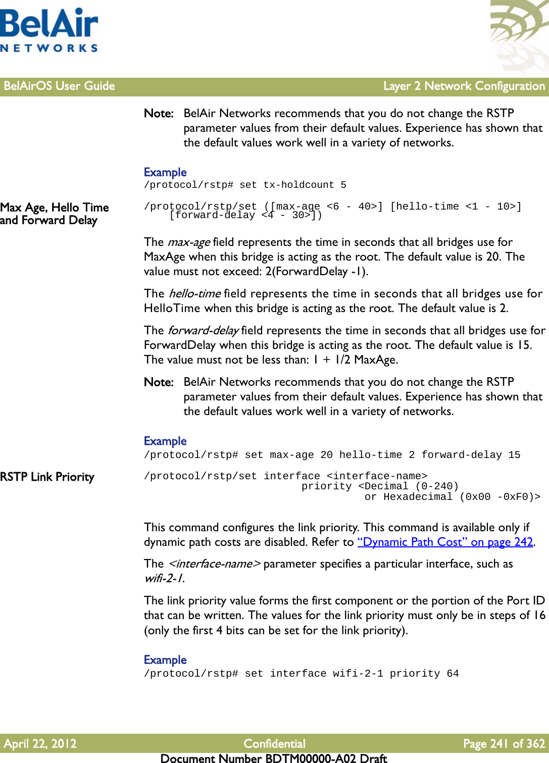 BelAirOS User Guide Layer 2 Network ConfigurationApril 22, 2012 Confidential Page 241 of 362Document Number BDTM00000-A02 DraftNote: BelAir Networks recommends that you do not change the RSTP parameter values from their default values. Experience has shown that the default values work well in a variety of networks.Example/protocol/rstp# set tx-holdcount 5Max Age, Hello Time and Forward Delay/protocol/rstp/set ([max-age &lt;6 - 40&gt;] [hello-time &lt;1 - 10&gt;]     [forward-delay &lt;4 - 30&gt;])The max-age field represents the time in seconds that all bridges use for MaxAge when this bridge is acting as the root. The default value is 20. The value must not exceed: 2(ForwardDelay -1).The hello-time field represents the time in seconds that all bridges use for HelloTime when this bridge is acting as the root. The default value is 2.The forward-delay field represents the time in seconds that all bridges use for ForwardDelay when this bridge is acting as the root. The default value is 15. The value must not be less than: 1 + 1/2 MaxAge.Note: BelAir Networks recommends that you do not change the RSTP parameter values from their default values. Experience has shown that the default values work well in a variety of networks.Example/protocol/rstp# set max-age 20 hello-time 2 forward-delay 15RSTP Link Priority /protocol/rstp/set interface &lt;interface-name&gt;                         priority &lt;Decimal (0-240)                                    or Hexadecimal (0x00 -0xF0)&gt;This command configures the link priority. This command is available only if dynamic path costs are disabled. Refer to “Dynamic Path Cost” on page 242.The &lt;interface-name&gt; parameter specifies a particular interface, such as wifi-2-1.The link priority value forms the first component or the portion of the Port ID that can be written. The values for the link priority must only be in steps of 16 (only the first 4 bits can be set for the link priority).Example/protocol/rstp# set interface wifi-2-1 priority 64