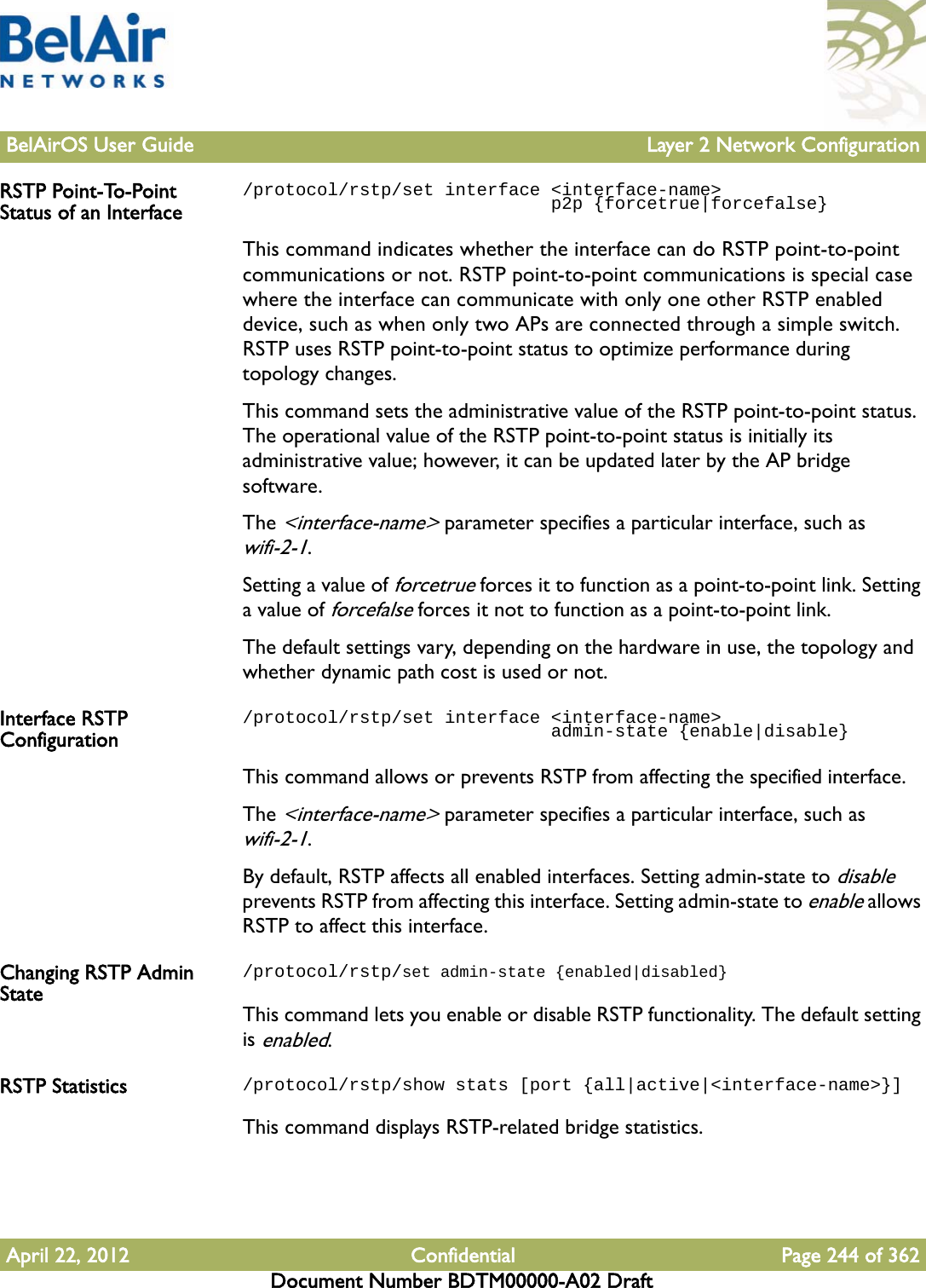 BelAirOS User Guide Layer 2 Network ConfigurationApril 22, 2012 Confidential Page 244 of 362Document Number BDTM00000-A02 DraftRSTP Point-To-Point Status of an Interface/protocol/rstp/set interface &lt;interface-name&gt;                              p2p {forcetrue|forcefalse}This command indicates whether the interface can do RSTP point-to-point communications or not. RSTP point-to-point communications is special case where the interface can communicate with only one other RSTP enabled device, such as when only two APs are connected through a simple switch. RSTP uses RSTP point-to-point status to optimize performance during topology changes.This command sets the administrative value of the RSTP point-to-point status. The operational value of the RSTP point-to-point status is initially its administrative value; however, it can be updated later by the AP bridge software.The &lt;interface-name&gt; parameter specifies a particular interface, such as wifi-2-1.Setting a value of forcetrue forces it to function as a point-to-point link. Setting a value of forcefalse forces it not to function as a point-to-point link. The default settings vary, depending on the hardware in use, the topology and whether dynamic path cost is used or not.Interface RSTP Configuration/protocol/rstp/set interface &lt;interface-name&gt;                              admin-state {enable|disable}This command allows or prevents RSTP from affecting the specified interface. The &lt;interface-name&gt; parameter specifies a particular interface, such as wifi-2-1.By default, RSTP affects all enabled interfaces. Setting admin-state to disable prevents RSTP from affecting this interface. Setting admin-state to enable allows RSTP to affect this interface.Changing RSTP Admin State/protocol/rstp/set admin-state {enabled|disabled}This command lets you enable or disable RSTP functionality. The default setting is enabled.RSTP Statistics /protocol/rstp/show stats [port {all|active|&lt;interface-name&gt;}]This command displays RSTP-related bridge statistics.