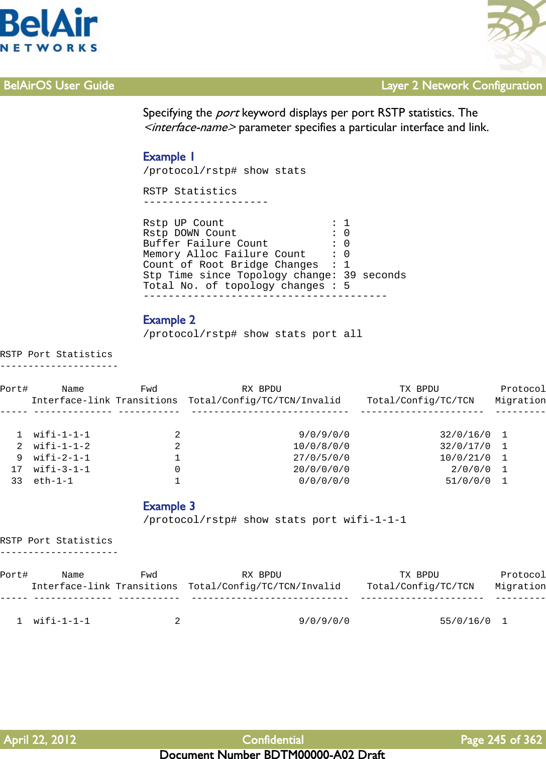 BelAirOS User Guide Layer 2 Network ConfigurationApril 22, 2012 Confidential Page 245 of 362Document Number BDTM00000-A02 DraftSpecifying the port keyword displays per port RSTP statistics. The &lt;interface-name&gt; parameter specifies a particular interface and link.Example 1/protocol/rstp# show statsRSTP Statistics--------------------Rstp UP Count                 : 1Rstp DOWN Count               : 0Buffer Failure Count          : 0Memory Alloc Failure Count    : 0Count of Root Bridge Changes  : 1Stp Time since Topology change: 39 secondsTotal No. of topology changes : 5---------------------------------------Example 2/protocol/rstp# show stats port allRSTP Port Statistics---------------------Port#      Name          Fwd               RX BPDU                     TX BPDU           Protocol      Interface-link Transitions  Total/Config/TC/TCN/Invalid     Total/Config/TC/TCN    Migration----- -------------- -----------  ----------------------------  ----------------------  ---------   1  wifi-1-1-1               2                     9/0/9/0/0                32/0/16/0  1   2  wifi-1-1-2               2                    10/0/8/0/0                32/0/17/0  1   9  wifi-2-1-1               1                    27/0/5/0/0                10/0/21/0  1  17  wifi-3-1-1               0                    20/0/0/0/0                  2/0/0/0  1  33  eth-1-1                  1                     0/0/0/0/0                 51/0/0/0  1Example 3/protocol/rstp# show stats port wifi-1-1-1RSTP Port Statistics---------------------Port#      Name          Fwd               RX BPDU                     TX BPDU           Protocol      Interface-link Transitions  Total/Config/TC/TCN/Invalid     Total/Config/TC/TCN    Migration----- -------------- -----------  ----------------------------  ----------------------  ---------   1  wifi-1-1-1               2                     9/0/9/0/0                55/0/16/0  1