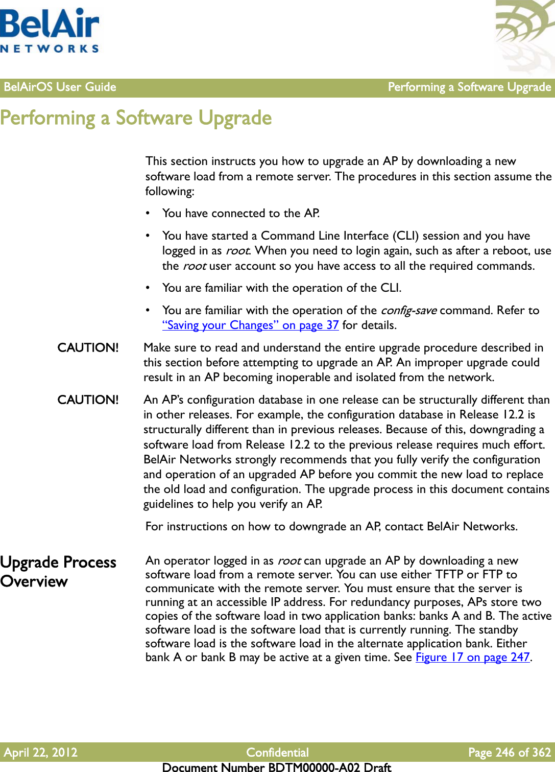 BelAirOS User Guide Performing a Software UpgradeApril 22, 2012 Confidential Page 246 of 362Document Number BDTM00000-A02 DraftPerforming a Software UpgradeThis section instructs you how to upgrade an AP by downloading a new software load from a remote server. The procedures in this section assume the following:• You have connected to the AP.• You have started a Command Line Interface (CLI) session and you have logged in as root. When you need to login again, such as after a reboot, use the root user account so you have access to all the required commands.• You are familiar with the operation of the CLI.• You are familiar with the operation of the config-save command. Refer to “Saving your Changes” on page 37 for details.CAUTION! Make sure to read and understand the entire upgrade procedure described in this section before attempting to upgrade an AP. An improper upgrade could result in an AP becoming inoperable and isolated from the network. CAUTION! An AP’s configuration database in one release can be structurally different than in other releases. For example, the configuration database in Release 12.2 is structurally different than in previous releases. Because of this, downgrading a software load from Release 12.2 to the previous release requires much effort. BelAir Networks strongly recommends that you fully verify the configuration and operation of an upgraded AP before you commit the new load to replace the old load and configuration. The upgrade process in this document contains guidelines to help you verify an AP. For instructions on how to downgrade an AP, contact BelAir Networks. Upgrade Process OverviewAn operator logged in as root can upgrade an AP by downloading a new software load from a remote server. You can use either TFTP or FTP to communicate with the remote server. You must ensure that the server is running at an accessible IP address. For redundancy purposes, APs store two copies of the software load in two application banks: banks A and B. The active software load is the software load that is currently running. The standby software load is the software load in the alternate application bank. Either bank A or bank B may be active at a given time. See Figure 17 on page 247. 