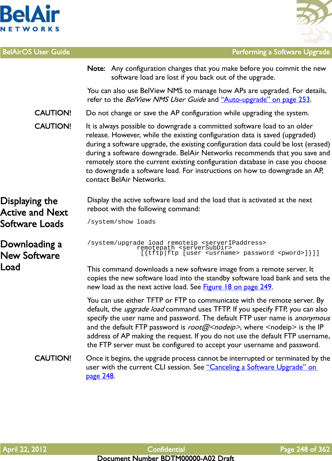 BelAirOS User Guide Performing a Software UpgradeApril 22, 2012 Confidential Page 248 of 362Document Number BDTM00000-A02 DraftNote: Any configuration changes that you make before you commit the new software load are lost if you back out of the upgrade. You can also use BelView NMS to manage how APs are upgraded. For details, refer to the BelView NMS User Guide and “Auto-upgrade” on page 253.CAUTION! Do not change or save the AP configuration while upgrading the system.CAUTION! It is always possible to downgrade a committed software load to an older release. However, while the existing configuration data is saved (upgraded) during a software upgrade, the existing configuration data could be lost (erased) during a software downgrade. BelAir Networks recommends that you save and remotely store the current existing configuration database in case you choose to downgrade a software load. For instructions on how to downgrade an AP, contact BelAir Networks. Displaying the Active and Next Software LoadsDisplay the active software load and the load that is activated at the next reboot with the following command:/system/show loadsDownloading a New Software Load/system/upgrade load remoteip &lt;serverIPaddress&gt;              remotepath &lt;serverSubDir&gt;              [{tftp|ftp [user &lt;usrname&gt; password &lt;pword&gt;]}]]This command downloads a new software image from a remote server. It copies the new software load into the standby software load bank and sets the new load as the next active load. See Figure 18 on page 249.You can use either TFTP or FTP to communicate with the remote server. By default, the upgrade load command uses TFTP. If you specify FTP, you can also specify the user name and password. The default FTP user name is anonymous and the default FTP password is root@&lt;nodeip&gt;, where &lt;nodeip&gt; is the IP address of AP making the request. If you do not use the default FTP username, the FTP server must be configured to accept your username and password.CAUTION! Once it begins, the upgrade process cannot be interrupted or terminated by the user with the current CLI session. See “Canceling a Software Upgrade” on page 248.