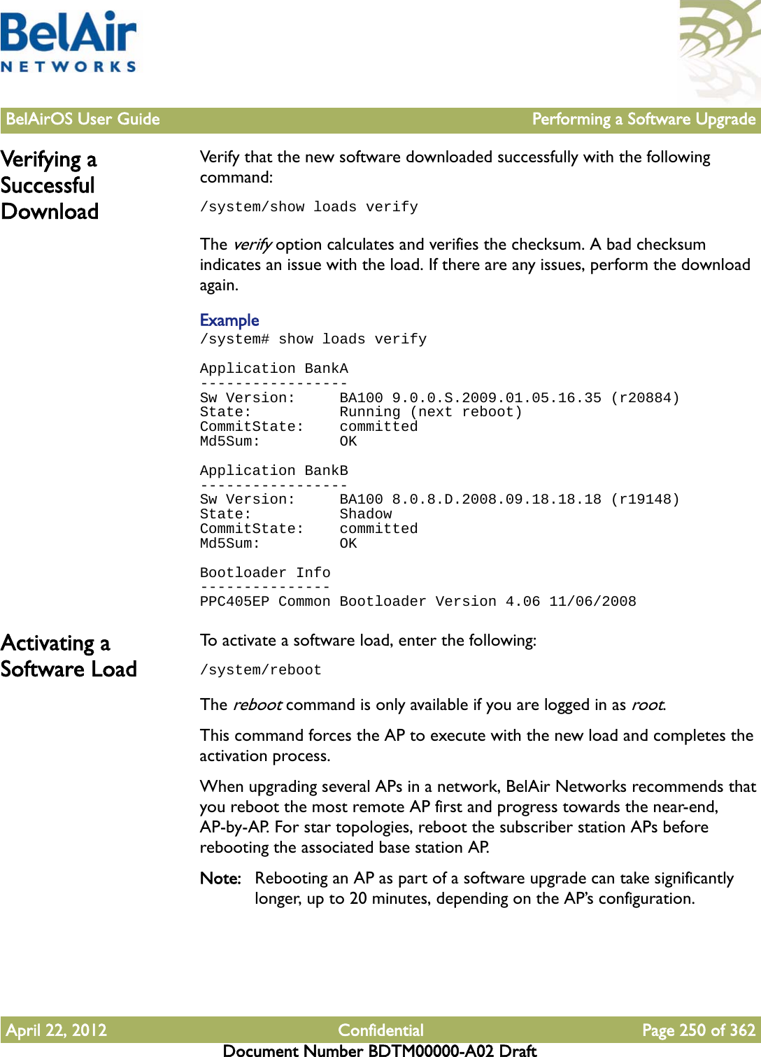 BelAirOS User Guide Performing a Software UpgradeApril 22, 2012 Confidential Page 250 of 362Document Number BDTM00000-A02 DraftVerifying a Successful DownloadVerify that the new software downloaded successfully with the following command: /system/show loads verifyThe verify option calculates and verifies the checksum. A bad checksum indicates an issue with the load. If there are any issues, perform the download again.Example/system# show loads verifyApplication BankA-----------------Sw Version:     BA100 9.0.0.S.2009.01.05.16.35 (r20884)State:          Running (next reboot)CommitState:    committedMd5Sum:         OKApplication BankB-----------------Sw Version:     BA100 8.0.8.D.2008.09.18.18.18 (r19148)State:          ShadowCommitState:    committedMd5Sum:         OKBootloader Info---------------PPC405EP Common Bootloader Version 4.06 11/06/2008Activating a Software LoadTo activate a software load, enter the following:/system/rebootThe reboot command is only available if you are logged in as root. This command forces the AP to execute with the new load and completes the activation process.When upgrading several APs in a network, BelAir Networks recommends that you reboot the most remote AP first and progress towards the near-end, AP-by-AP. For star topologies, reboot the subscriber station APs before rebooting the associated base station AP.Note: Rebooting an AP as part of a software upgrade can take significantly longer, up to 20 minutes, depending on the AP’s configuration.