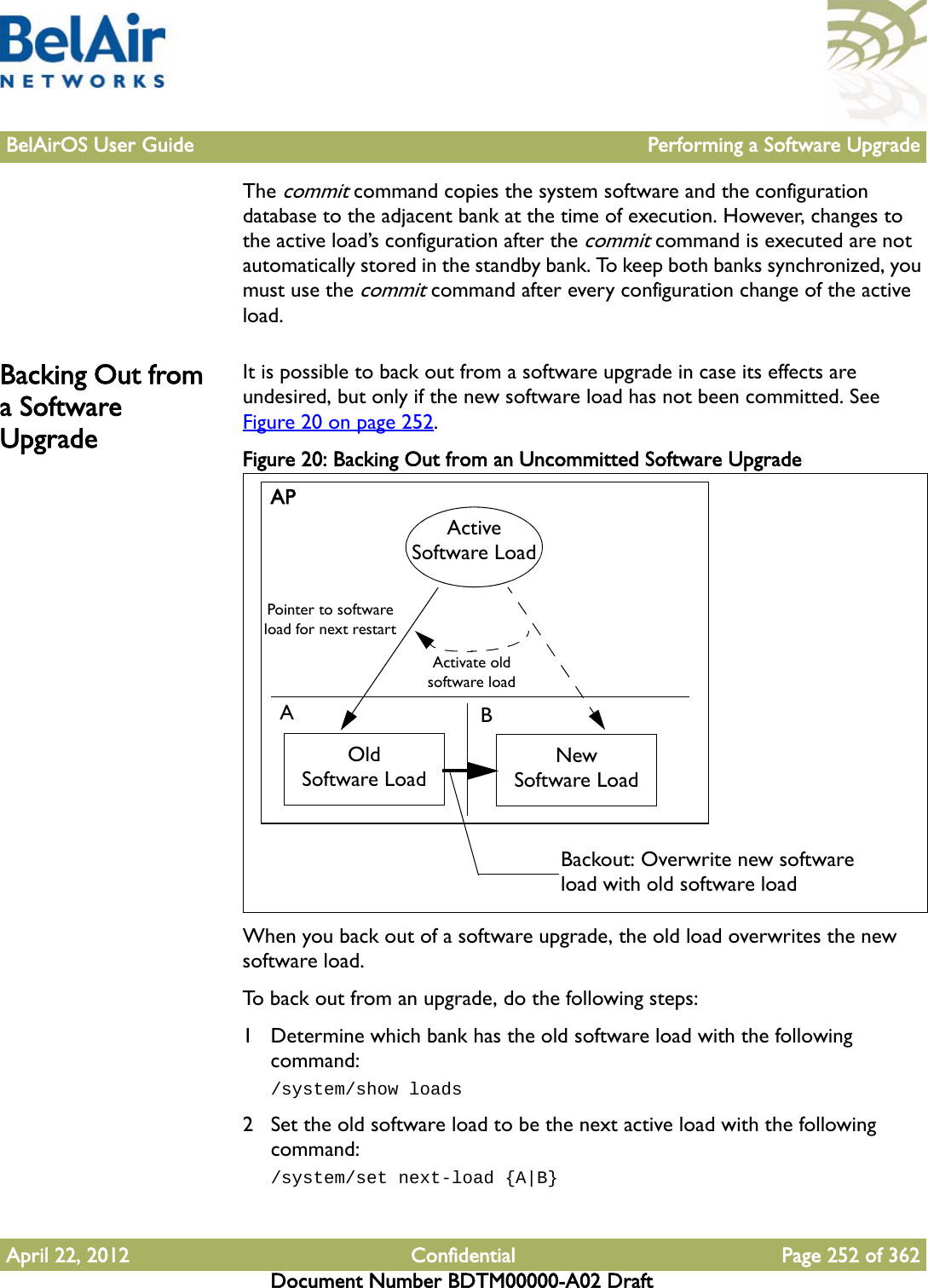 BelAirOS User Guide Performing a Software UpgradeApril 22, 2012 Confidential Page 252 of 362Document Number BDTM00000-A02 DraftThe commit command copies the system software and the configuration database to the adjacent bank at the time of execution. However, changes to the active load’s configuration after the commit command is executed are not automatically stored in the standby bank. To keep both banks synchronized, you must use the commit command after every configuration change of the active load.Backing Out from a Software UpgradeIt is possible to back out from a software upgrade in case its effects are undesired, but only if the new software load has not been committed. See Figure 20 on page 252.Figure 20: Backing Out from an Uncommitted Software Upgrade When you back out of a software upgrade, the old load overwrites the new software load.To back out from an upgrade, do the following steps:1 Determine which bank has the old software load with the following command:/system/show loads2 Set the old software load to be the next active load with the following command:/system/set next-load {A|B}APABOldSoftware LoadNewSoftware LoadActive Software LoadPointer to software load for next restartActivate old software loadBackout: Overwrite new software load with old software load