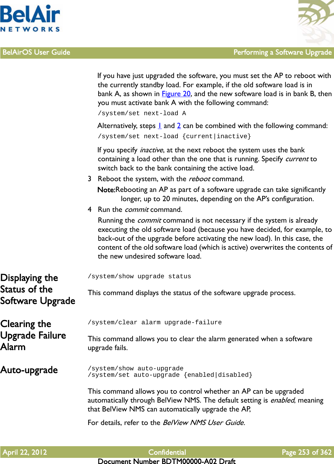 BelAirOS User Guide Performing a Software UpgradeApril 22, 2012 Confidential Page 253 of 362Document Number BDTM00000-A02 DraftIf you have just upgraded the software, you must set the AP to reboot with the currently standby load. For example, if the old software load is in bank A, as shown in Figure 20, and the new software load is in bank B, then you must activate bank A with the following command:/system/set next-load AAlternatively, steps 1 and 2 can be combined with the following command:/system/set next-load {current|inactive}If you specify inactive, at the next reboot the system uses the bank containing a load other than the one that is running. Specify current to switch back to the bank containing the active load. 3 Reboot the system, with the reboot command.Note:Rebooting an AP as part of a software upgrade can take significantly longer, up to 20 minutes, depending on the AP’s configuration.4 Run the commit command. Running the commit command is not necessary if the system is already executing the old software load (because you have decided, for example, to back-out of the upgrade before activating the new load). In this case, the content of the old software load (which is active) overwrites the contents of the new undesired software load.Displaying the Status of the Software Upgrade/system/show upgrade statusThis command displays the status of the software upgrade process.Clearing the Upgrade Failure Alarm/system/clear alarm upgrade-failureThis command allows you to clear the alarm generated when a software upgrade fails.Auto-upgrade /system/show auto-upgrade/system/set auto-upgrade {enabled|disabled}This command allows you to control whether an AP can be upgraded automatically through BelView NMS. The default setting is enabled, meaning that BelView NMS can automatically upgrade the AP,For details, refer to the BelView NMS User Guide.