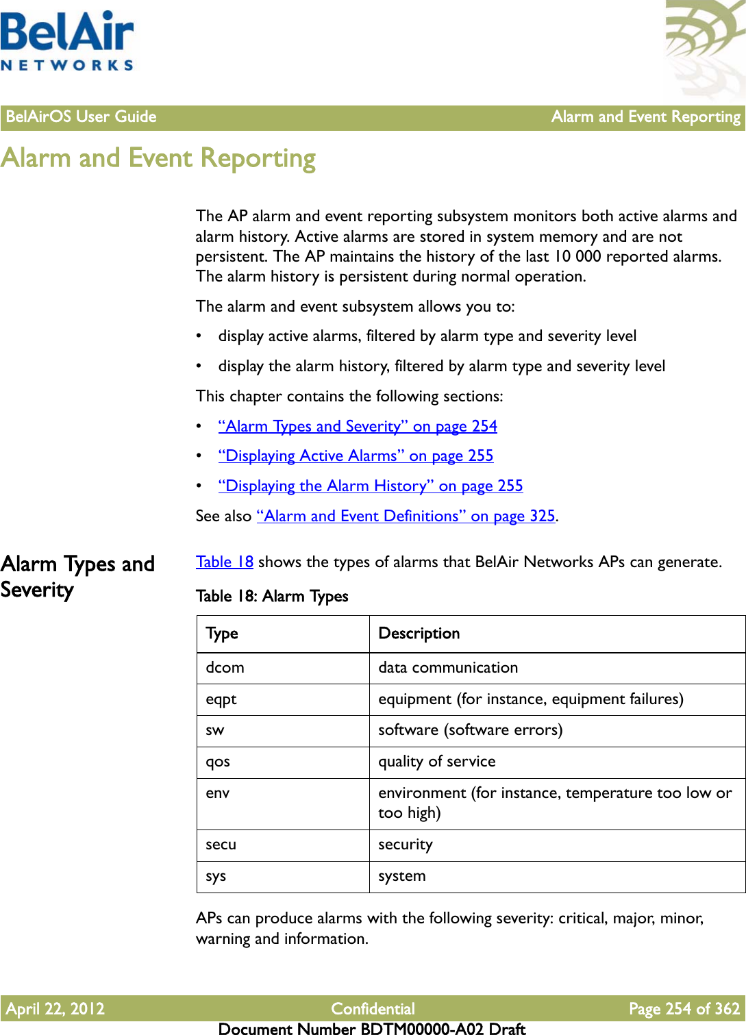 BelAirOS User Guide Alarm and Event ReportingApril 22, 2012 Confidential Page 254 of 362Document Number BDTM00000-A02 DraftAlarm and Event ReportingThe AP alarm and event reporting subsystem monitors both active alarms and alarm history. Active alarms are stored in system memory and are not persistent. The AP maintains the history of the last 10 000 reported alarms. The alarm history is persistent during normal operation.The alarm and event subsystem allows you to:• display active alarms, filtered by alarm type and severity level• display the alarm history, filtered by alarm type and severity levelThis chapter contains the following sections:•“Alarm Types and Severity” on page 254•“Displaying Active Alarms” on page 255•“Displaying the Alarm History” on page 255See also “Alarm and Event Definitions” on page 325.Alarm Types and SeverityTable 18 shows the types of alarms that BelAir Networks APs can generate. APs can produce alarms with the following severity: critical, major, minor, warning and information.Table 18: Alarm TypesType Descriptiondcom data communicationeqpt equipment (for instance, equipment failures)sw software (software errors)qos quality of serviceenv environment (for instance, temperature too low or too high)secu securitysys system