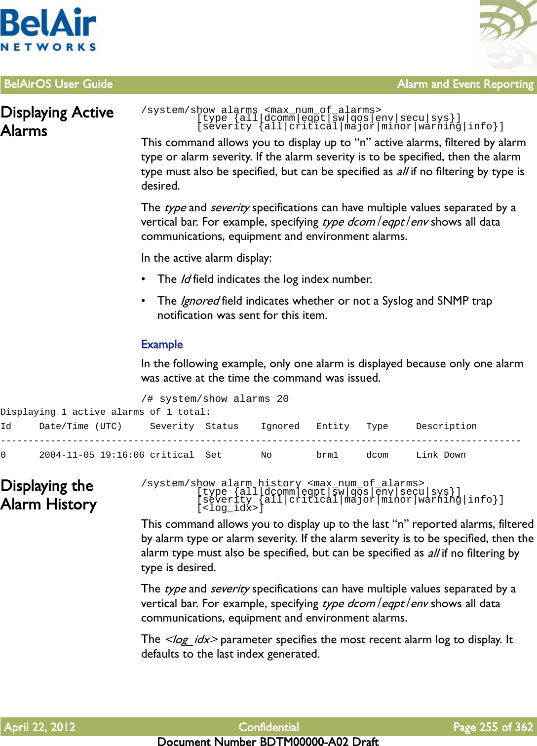 BelAirOS User Guide Alarm and Event ReportingApril 22, 2012 Confidential Page 255 of 362Document Number BDTM00000-A02 DraftDisplaying Active Alarms/system/show alarms &lt;max_num_of_alarms&gt;          [type {all|dcomm|eqpt|sw|qos|env|secu|sys}]         [severity {all|critical|major|minor|warning|info}]This command allows you to display up to “n” active alarms, filtered by alarm type or alarm severity. If the alarm severity is to be specified, then the alarm type must also be specified, but can be specified as all if no filtering by type is desired.The type and severity specifications can have multiple values separated by a vertical bar. For example, specifying type dcom|eqpt|env shows all data communications, equipment and environment alarms.In the active alarm display:• The Id field indicates the log index number.• The Ignored field indicates whether or not a Syslog and SNMP trap notification was sent for this item. ExampleIn the following example, only one alarm is displayed because only one alarm was active at the time the command was issued./# system/show alarms 20Displaying 1 active alarms of 1 total:Id     Date/Time (UTC)     Severity  Status    Ignored   Entity   Type     Description----------------------------------------------------------------------------------------------0      2004-11-05 19:16:06 critical  Set       No        brm1     dcom     Link DownDisplaying the Alarm History/system/show alarm history &lt;max_num_of_alarms&gt;          [type {all|dcomm|eqpt|sw|qos|env|secu|sys}]         [severity {all|critical|major|minor|warning|info}]         [&lt;log_idx&gt;]This command allows you to display up to the last “n” reported alarms, filtered by alarm type or alarm severity. If the alarm severity is to be specified, then the alarm type must also be specified, but can be specified as all if no filtering by type is desired.The type and severity specifications can have multiple values separated by a vertical bar. For example, specifying type dcom|eqpt|env shows all data communications, equipment and environment alarms.The &lt;log_idx&gt; parameter specifies the most recent alarm log to display. It defaults to the last index generated.