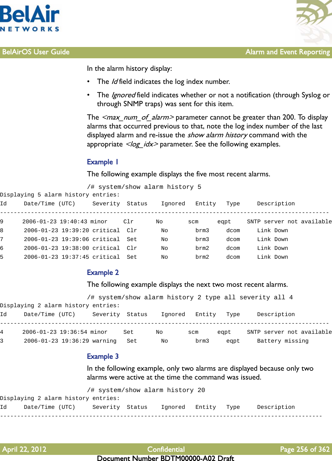 BelAirOS User Guide Alarm and Event ReportingApril 22, 2012 Confidential Page 256 of 362Document Number BDTM00000-A02 DraftIn the alarm history display:• The Id field indicates the log index number.• The Ignored field indicates whether or not a notification (through Syslog or through SNMP traps) was sent for this item.The &lt;max_num_of_alarm&gt; parameter cannot be greater than 200. To display alarms that occurred previous to that, note the log index number of the last displayed alarm and re-issue the show alarm history command with the appropriate &lt;log_idx&gt; parameter. See the following examples.Example 1The following example displays the five most recent alarms. /# system/show alarm history 5Displaying 5 alarm history entries:Id     Date/Time (UTC)     Severity  Status    Ignored   Entity   Type     Description------------------------------------------------------------------------------------------------9      2006-01-23 19:40:43 minor     Clr       No        scm      eqpt     SNTP server not available8      2006-01-23 19:39:20 critical  Clr       No        brm3     dcom     Link Down7      2006-01-23 19:39:06 critical  Set       No        brm3     dcom     Link Down6      2006-01-23 19:38:00 critical  Clr       No        brm2     dcom     Link Down5      2006-01-23 19:37:45 critical  Set       No        brm2     dcom     Link DownExample 2The following example displays the next two most recent alarms. /# system/show alarm history 2 type all severity all 4Displaying 2 alarm history entries:Id     Date/Time (UTC)     Severity  Status    Ignored   Entity   Type     Description------------------------------------------------------------------------------------------------4      2006-01-23 19:36:54 minor     Set       No        scm      eqpt     SNTP server not available3      2006-01-23 19:36:29 warning   Set       No        brm3     eqpt     Battery missingExample 3In the following example, only two alarms are displayed because only two alarms were active at the time the command was issued./# system/show alarm history 20Displaying 2 alarm history entries:Id     Date/Time (UTC)     Severity  Status    Ignored   Entity   Type     Description----------------------------------------------------------------------------------------------