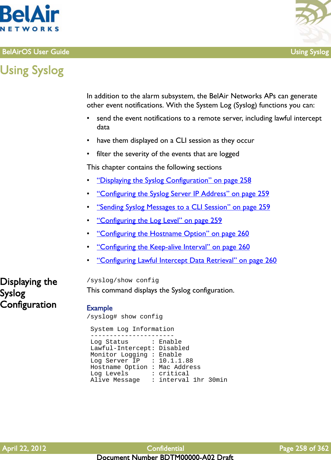 BelAirOS User Guide Using SyslogApril 22, 2012 Confidential Page 258 of 362Document Number BDTM00000-A02 DraftUsing SyslogIn addition to the alarm subsystem, the BelAir Networks APs can generate other event notifications. With the System Log (Syslog) functions you can: • send the event notifications to a remote server, including lawful intercept data• have them displayed on a CLI session as they occur• filter the severity of the events that are loggedThis chapter contains the following sections•“Displaying the Syslog Configuration” on page 258•“Configuring the Syslog Server IP Address” on page 259•“Sending Syslog Messages to a CLI Session” on page 259•“Configuring the Log Level” on page 259•“Configuring the Hostname Option” on page 260•“Configuring the Keep-alive Interval” on page 260•“Configuring Lawful Intercept Data Retrieval” on page 260Displaying the Syslog Configuration/syslog/show configThis command displays the Syslog configuration.Example/syslog# show config System Log Information ---------------------- Log Status      : Enable Lawful-Intercept: Disabled Monitor Logging : Enable Log Server IP   : 10.1.1.88 Hostname Option : Mac Address Log Levels      : critical Alive Message   : interval 1hr 30min