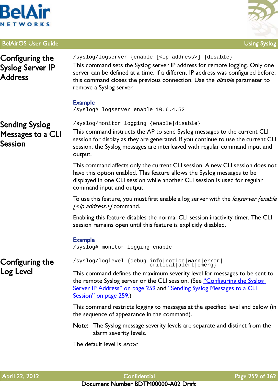 BelAirOS User Guide Using SyslogApril 22, 2012 Confidential Page 259 of 362Document Number BDTM00000-A02 DraftConfiguring the Syslog Server IP Address/syslog/logserver {enable [&lt;ip address&gt;] |disable}This command sets the Syslog server IP address for remote logging. Only one server can be defined at a time. If a different IP address was configured before, this command closes the previous connection. Use the disable parameter to remove a Syslog server.Example/syslog# logserver enable 10.6.4.52Sending Syslog Messages to a CLI Session/syslog/monitor logging {enable|disable}This command instructs the AP to send Syslog messages to the current CLI session for display as they are generated. If you continue to use the current CLI session, the Syslog messages are interleaved with regular command input and output.This command affects only the current CLI session. A new CLI session does not have this option enabled. This feature allows the Syslog messages to be displayed in one CLI session while another CLI session is used for regular command input and output.To use this feature, you must first enable a log server with the logserver {enable [&lt;ip address&gt;] command.Enabling this feature disables the normal CLI session inactivity timer. The CLI session remains open until this feature is explicitly disabled.Example/syslog# monitor logging enableConfiguring the Log Level/syslog/loglevel {debug|info|notice|warn|error|                        critical|alert|emerg}This command defines the maximum severity level for messages to be sent to the remote Syslog server or the CLI session. (See “Configuring the Syslog Server IP Address” on page 259 and “Sending Syslog Messages to a CLI Session” on page 259.)This command restricts logging to messages at the specified level and below (in the sequence of appearance in the command). Note: The Syslog message severity levels are separate and distinct from the alarm severity levels.The default level is error.