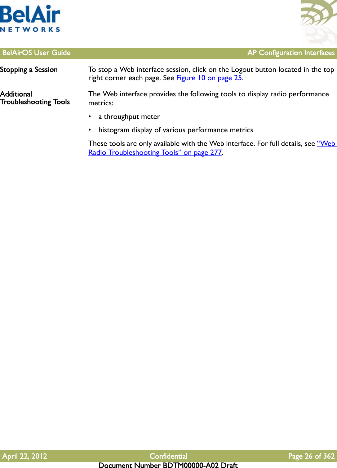 BelAirOS User Guide AP Configuration InterfacesApril 22, 2012 Confidential Page 26 of 362Document Number BDTM00000-A02 DraftStopping a Session To stop a Web interface session, click on the Logout button located in the top right corner each page. See Figure 10 on page 25.Additional Troubleshooting Tools The Web interface provides the following tools to display radio performance metrics:• a throughput meter• histogram display of various performance metricsThese tools are only available with the Web interface. For full details, see “Web Radio Troubleshooting Tools” on page 277.