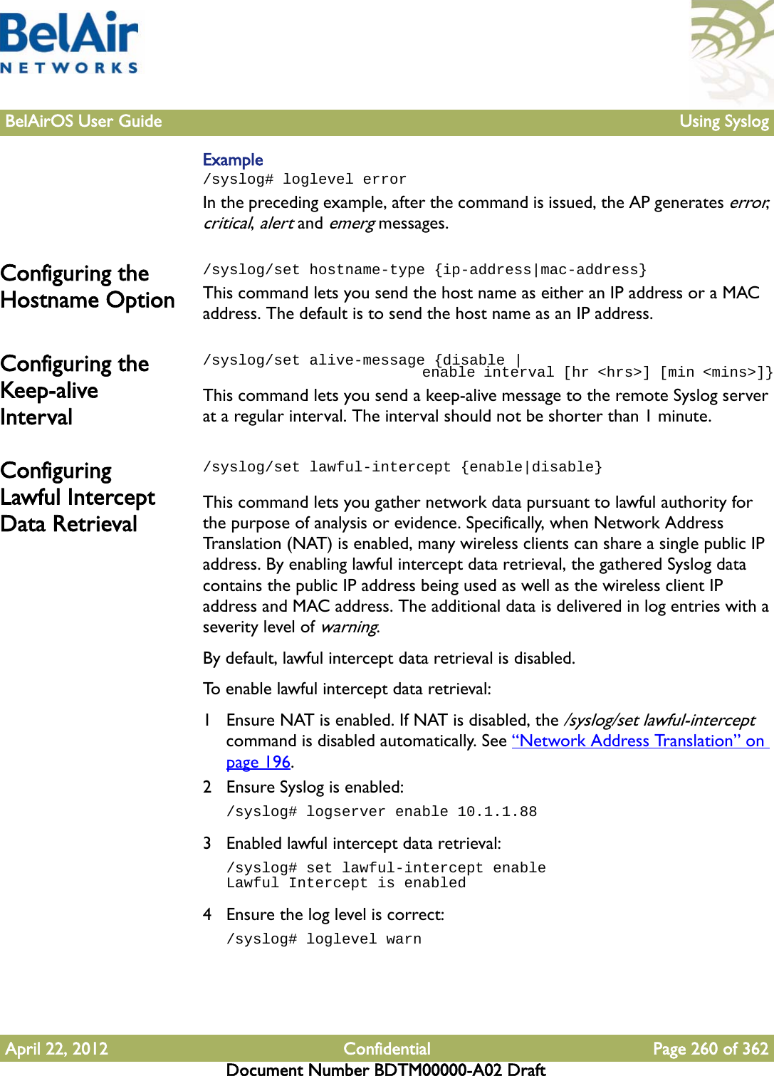 BelAirOS User Guide Using SyslogApril 22, 2012 Confidential Page 260 of 362Document Number BDTM00000-A02 DraftExample/syslog# loglevel errorIn the preceding example, after the command is issued, the AP generates error, critical, alert and emerg messages.Configuring the Hostname Option/syslog/set hostname-type {ip-address|mac-address}This command lets you send the host name as either an IP address or a MAC address. The default is to send the host name as an IP address.Configuring the Keep-alive Interval/syslog/set alive-message {disable |                            enable interval [hr &lt;hrs&gt;] [min &lt;mins&gt;]}This command lets you send a keep-alive message to the remote Syslog server at a regular interval. The interval should not be shorter than 1 minute.Configuring Lawful Intercept Data Retrieval/syslog/set lawful-intercept {enable|disable}This command lets you gather network data pursuant to lawful authority for the purpose of analysis or evidence. Specifically, when Network Address Translation (NAT) is enabled, many wireless clients can share a single public IP address. By enabling lawful intercept data retrieval, the gathered Syslog data contains the public IP address being used as well as the wireless client IP address and MAC address. The additional data is delivered in log entries with a severity level of warning.By default, lawful intercept data retrieval is disabled.To enable lawful intercept data retrieval:1 Ensure NAT is enabled. If NAT is disabled, the /syslog/set lawful-intercept command is disabled automatically. See “Network Address Translation” on page 196.2 Ensure Syslog is enabled:/syslog# logserver enable 10.1.1.883 Enabled lawful intercept data retrieval:/syslog# set lawful-intercept enableLawful Intercept is enabled4 Ensure the log level is correct:/syslog# loglevel warn