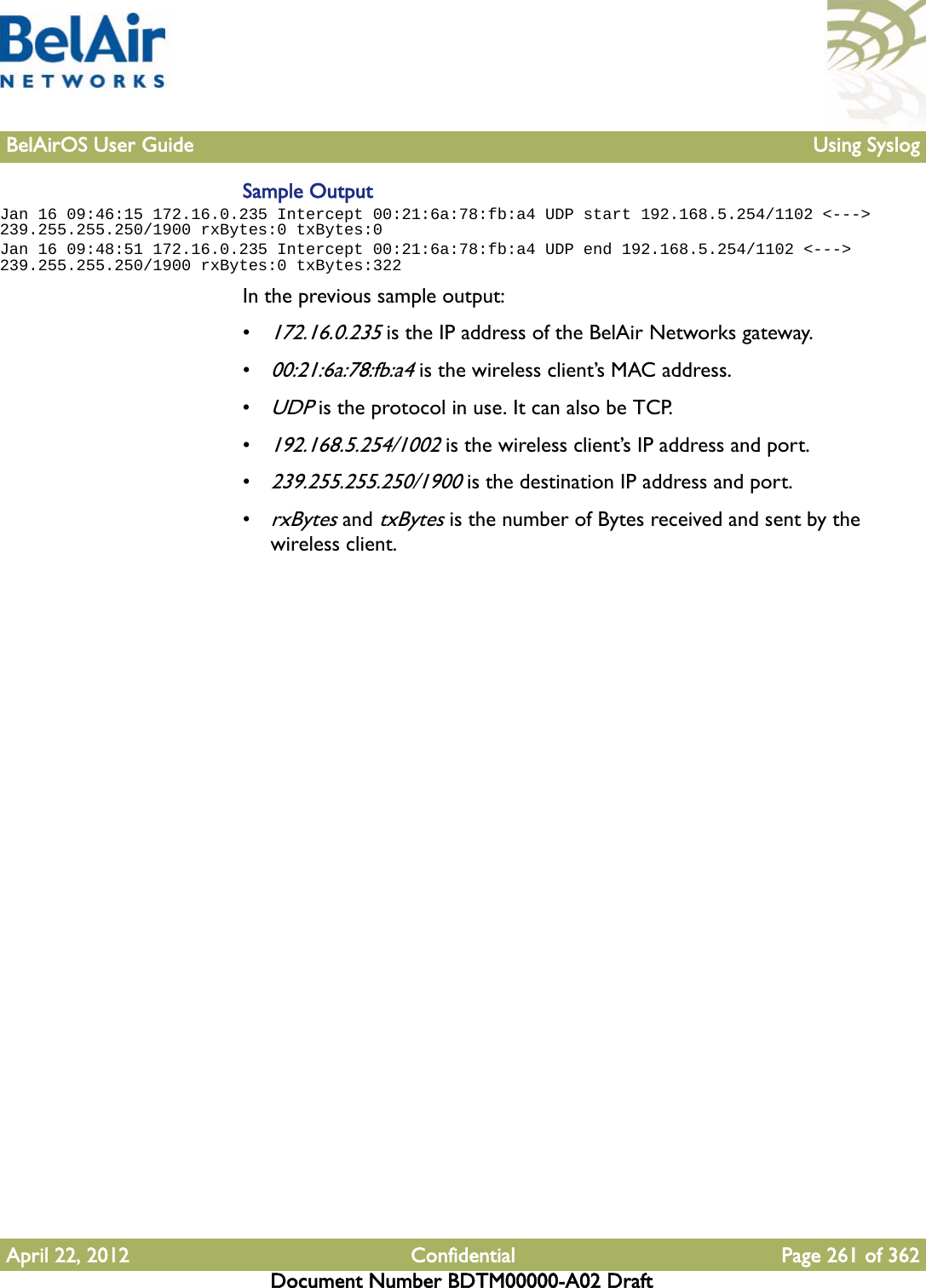 BelAirOS User Guide Using SyslogApril 22, 2012 Confidential Page 261 of 362Document Number BDTM00000-A02 DraftSample OutputJan 16 09:46:15 172.16.0.235 Intercept 00:21:6a:78:fb:a4 UDP start 192.168.5.254/1102 &lt;---&gt; 239.255.255.250/1900 rxBytes:0 txBytes:0Jan 16 09:48:51 172.16.0.235 Intercept 00:21:6a:78:fb:a4 UDP end 192.168.5.254/1102 &lt;---&gt; 239.255.255.250/1900 rxBytes:0 txBytes:322In the previous sample output:•172.16.0.235 is the IP address of the BelAir Networks gateway.•00:21:6a:78:fb:a4 is the wireless client’s MAC address.•UDP is the protocol in use. It can also be TCP.•192.168.5.254/1002 is the wireless client’s IP address and port.•239.255.255.250/1900 is the destination IP address and port.•rxBytes and txBytes is the number of Bytes received and sent by the wireless client.