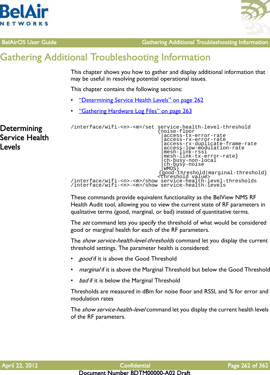 BelAirOS User Guide Gathering Additional Troubleshooting InformationApril 22, 2012 Confidential Page 262 of 362Document Number BDTM00000-A02 DraftGathering Additional Troubleshooting InformationThis chapter shows you how to gather and display additional information that may be useful in resolving potential operational issues.This chapter contains the following sections:•“Determining Service Health Levels” on page 262•“Gathering Hardware Log Files” on page 263Determining Service Health Levels/interface/wifi-&lt;n&gt;-&lt;m&gt;/set service-health-level-threshold                            {noise-floor                             |access-tx-error-rate                             |access-rx-error-rate                             |access-rx-duplicate-frame-rate                             |access-low-modulation-rate                             |mesh-link-rssi                             |mesh-link-tx-error-rate}                              |ch-busy-non-local                              |ch-busy-noise                              |WMOS}                                 {good-threshold|marginal-threshold}                             &lt;threshold value&gt;/interface/wifi-&lt;n&gt;-&lt;m&gt;/show service-health-level-thresholds/interface/wifi-&lt;n&gt;-&lt;m&gt;/show service-health-levelsThese commands provide equivalent functionality as the BelView NMS RF Health Audit tool, allowing you to view the current state of RF parameters in qualitative terms (good, marginal, or bad) instead of quantitative terms. The set command lets you specify the threshold of what would be considered good or marginal health for each of the RF parameters.The show service-health-level-thresholds command let you display the current threshold settings. The parameter health is considered:•good if it is above the Good Threshold•marginal if it is above the Marginal Threshold but below the Good Threshold•bad if it is below the Marginal ThresholdThresholds are measured in dBm for noise floor and RSSI, and % for error and modulation ratesThe show service-health-level command let you display the current health levels of the RF parameters.