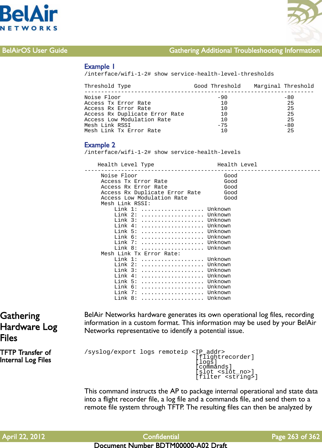 BelAirOS User Guide Gathering Additional Troubleshooting InformationApril 22, 2012 Confidential Page 263 of 362Document Number BDTM00000-A02 DraftExample 1/interface/wifi-1-2# show service-health-level-thresholdsThreshold Type                   Good Threshold    Marginal Threshold---------------------------------------------------------------------Noise Floor                             -90                 -80Access Tx Error Rate                     10                  25Access Rx Error Rate                     10                  25Access Rx Duplicate Error Rate           10                  25Access Low Modulation Rate               10                  25Mesh Link RSSI                          -75                 -80Mesh Link Tx Error Rate                  10                  25Example 2/interface/wifi-1-2# show service-health-levels    Health Level Type                   Health Level-----------------------------------------------------------------------     Noise Floor                          Good     Access Tx Error Rate                 Good     Access Rx Error Rate                 Good     Access Rx Duplicate Error Rate       Good     Access Low Modulation Rate           Good     Mesh Link RSSI:         Link 1: ................... Unknown         Link 2: ................... Unknown         Link 3: ................... Unknown         Link 4: ................... Unknown         Link 5: ................... Unknown         Link 6: ................... Unknown         Link 7: ................... Unknown         Link 8: ................... Unknown     Mesh Link Tx Error Rate:         Link 1: ................... Unknown         Link 2: ................... Unknown         Link 3: ................... Unknown         Link 4: ................... Unknown         Link 5: ................... Unknown         Link 6: ................... Unknown         Link 7: ................... Unknown         Link 8: ................... UnknownGathering Hardware Log FilesBelAir Networks hardware generates its own operational log files, recording information in a custom format. This information may be used by your BelAir Networks representative to identify a potential issue.TFTP Transfer of Internal Log Files/syslog/export logs remoteip &lt;IP_addr&gt;                               [flightrecorder]                              [logs]                              [commands]                              [slot &lt;slot_no&gt;]                               [filter &lt;string&gt;]This command instructs the AP to package internal operational and state data into a flight recorder file, a log file and a commands file, and send them to a remote file system through TFTP. The resulting files can then be analyzed by 