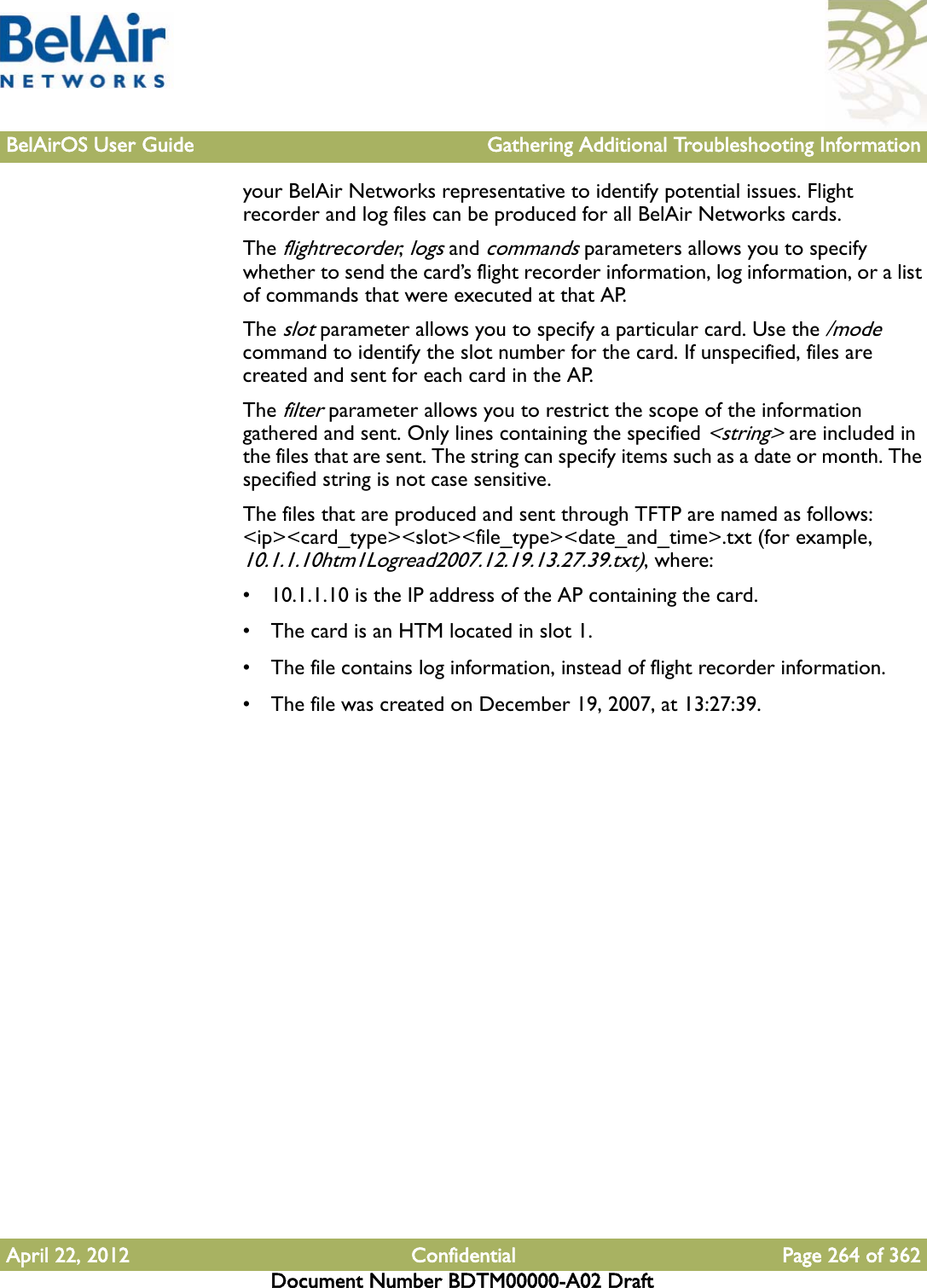 BelAirOS User Guide Gathering Additional Troubleshooting InformationApril 22, 2012 Confidential Page 264 of 362Document Number BDTM00000-A02 Draftyour BelAir Networks representative to identify potential issues. Flight recorder and log files can be produced for all BelAir Networks cards. The flightrecorder, logs and commands parameters allows you to specify whether to send the card’s flight recorder information, log information, or a list of commands that were executed at that AP. The slot parameter allows you to specify a particular card. Use the /mode command to identify the slot number for the card. If unspecified, files are created and sent for each card in the AP.The filter parameter allows you to restrict the scope of the information gathered and sent. Only lines containing the specified &lt;string&gt; are included in the files that are sent. The string can specify items such as a date or month. The specified string is not case sensitive.The files that are produced and sent through TFTP are named as follows: &lt;ip&gt;&lt;card_type&gt;&lt;slot&gt;&lt;file_type&gt;&lt;date_and_time&gt;.txt (for example, 10.1.1.10htm1Logread2007.12.19.13.27.39.txt), where:• 10.1.1.10 is the IP address of the AP containing the card.• The card is an HTM located in slot 1.• The file contains log information, instead of flight recorder information.• The file was created on December 19, 2007, at 13:27:39.