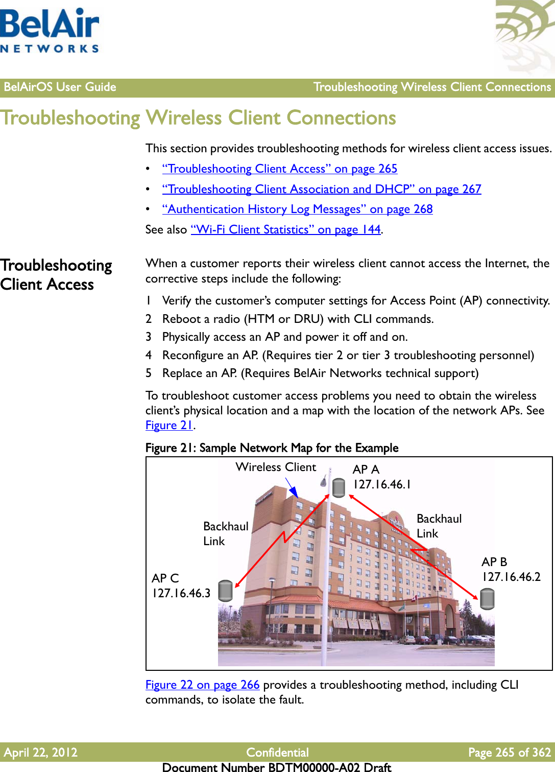 BelAirOS User Guide Troubleshooting Wireless Client ConnectionsApril 22, 2012 Confidential Page 265 of 362Document Number BDTM00000-A02 DraftTroubleshooting Wireless Client ConnectionsThis section provides troubleshooting methods for wireless client access issues. •“Troubleshooting Client Access” on page 265•“Troubleshooting Client Association and DHCP” on page 267•“Authentication History Log Messages” on page 268See also “Wi-Fi Client Statistics” on page 144.Troubleshooting Client AccessWhen a customer reports their wireless client cannot access the Internet, the corrective steps include the following:1 Verify the customer’s computer settings for Access Point (AP) connectivity.2 Reboot a radio (HTM or DRU) with CLI commands.3 Physically access an AP and power it off and on. 4 Reconfigure an AP. (Requires tier 2 or tier 3 troubleshooting personnel)5 Replace an AP. (Requires BelAir Networks technical support)To troubleshoot customer access problems you need to obtain the wireless client’s physical location and a map with the location of the network APs. See Figure 21.Figure 21: Sample Network Map for the ExampleFigure 22 on page 266 provides a troubleshooting method, including CLI commands, to isolate the fault.AP A 127.16.46.1AP B 127.16.46.2AP C 127.16.46.3Wireless ClientBackhaul  LinkBackhaul Link