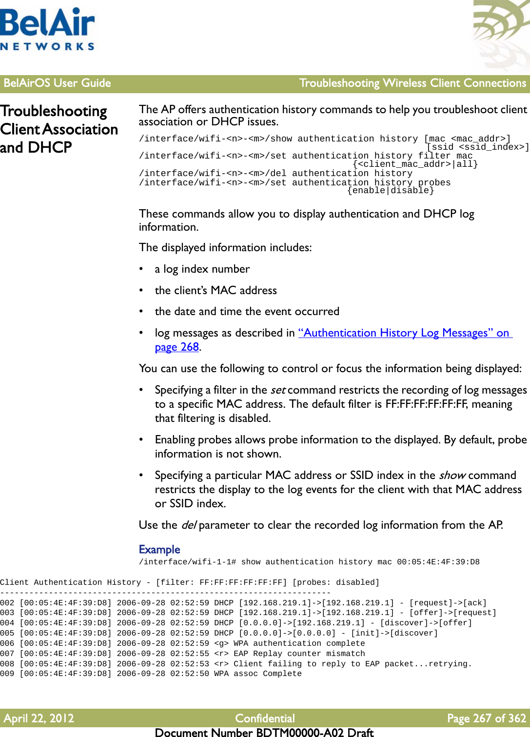 BelAirOS User Guide Troubleshooting Wireless Client ConnectionsApril 22, 2012 Confidential Page 267 of 362Document Number BDTM00000-A02 DraftTroubleshooting Client Association and DHCPThe AP offers authentication history commands to help you troubleshoot client association or DHCP issues./interface/wifi-&lt;n&gt;-&lt;m&gt;/show authentication history [mac &lt;mac_addr&gt;]                                                        [ssid &lt;ssid_index&gt;]/interface/wifi-&lt;n&gt;-&lt;m&gt;/set authentication history filter mac                                       {&lt;client_mac_addr&gt;|all}/interface/wifi-&lt;n&gt;-&lt;m&gt;/del authentication history/interface/wifi-&lt;n&gt;-&lt;m&gt;/set authentication history probes                                       {enable|disable}These commands allow you to display authentication and DHCP log information.The displayed information includes:• a log index number• the client’s MAC address• the date and time the event occurred• log messages as described in “Authentication History Log Messages” on page 268.You can use the following to control or focus the information being displayed:• Specifying a filter in the set command restricts the recording of log messages to a specific MAC address. The default filter is FF:FF:FF:FF:FF:FF, meaning that filtering is disabled.• Enabling probes allows probe information to the displayed. By default, probe information is not shown.• Specifying a particular MAC address or SSID index in the show command restricts the display to the log events for the client with that MAC address or SSID index.Use the del parameter to clear the recorded log information from the AP.Example/interface/wifi-1-1# show authentication history mac 00:05:4E:4F:39:D8Client Authentication History - [filter: FF:FF:FF:FF:FF:FF] [probes: disabled]--------------------------------------------------------------------002 [00:05:4E:4F:39:D8] 2006-09-28 02:52:59 DHCP [192.168.219.1]-&gt;[192.168.219.1] - [request]-&gt;[ack]003 [00:05:4E:4F:39:D8] 2006-09-28 02:52:59 DHCP [192.168.219.1]-&gt;[192.168.219.1] - [offer]-&gt;[request]004 [00:05:4E:4F:39:D8] 2006-09-28 02:52:59 DHCP [0.0.0.0]-&gt;[192.168.219.1] - [discover]-&gt;[offer]005 [00:05:4E:4F:39:D8] 2006-09-28 02:52:59 DHCP [0.0.0.0]-&gt;[0.0.0.0] - [init]-&gt;[discover]006 [00:05:4E:4F:39:D8] 2006-09-28 02:52:59 &lt;g&gt; WPA authentication complete007 [00:05:4E:4F:39:D8] 2006-09-28 02:52:55 &lt;r&gt; EAP Replay counter mismatch008 [00:05:4E:4F:39:D8] 2006-09-28 02:52:53 &lt;r&gt; Client failing to reply to EAP packet...retrying.009 [00:05:4E:4F:39:D8] 2006-09-28 02:52:50 WPA assoc Complete