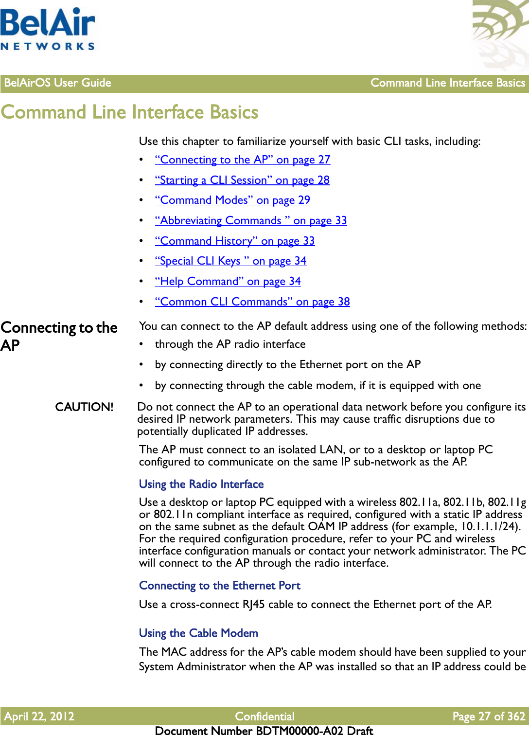 BelAirOS User Guide Command Line Interface BasicsApril 22, 2012 Confidential Page 27 of 362Document Number BDTM00000-A02 DraftCommand Line Interface BasicsUse this chapter to familiarize yourself with basic CLI tasks, including:•“Connecting to the AP” on page 27•“Starting a CLI Session” on page 28•“Command Modes” on page 29•“Abbreviating Commands ” on page 33•“Command History” on page 33•“Special CLI Keys ” on page 34•“Help Command” on page 34•“Common CLI Commands” on page 38Connecting to the APYou can connect to the AP default address using one of the following methods:• through the AP radio interface• by connecting directly to the Ethernet port on the AP• by connecting through the cable modem, if it is equipped with oneCAUTION! Do not connect the AP to an operational data network before you configure its desired IP network parameters. This may cause traffic disruptions due to potentially duplicated IP addresses.The AP must connect to an isolated LAN, or to a desktop or laptop PC configured to communicate on the same IP sub-network as the AP.Using the Radio InterfaceUse a desktop or laptop PC equipped with a wireless 802.11a, 802.11b, 802.11g or 802.11n compliant interface as required, configured with a static IP address on the same subnet as the default OAM IP address (for example, 10.1.1.1/24). For the required configuration procedure, refer to your PC and wireless interface configuration manuals or contact your network administrator. The PC will connect to the AP through the radio interface.Connecting to the Ethernet PortUse a cross-connect RJ45 cable to connect the Ethernet port of the AP. Using the Cable ModemThe MAC address for the AP’s cable modem should have been supplied to your System Administrator when the AP was installed so that an IP address could be 