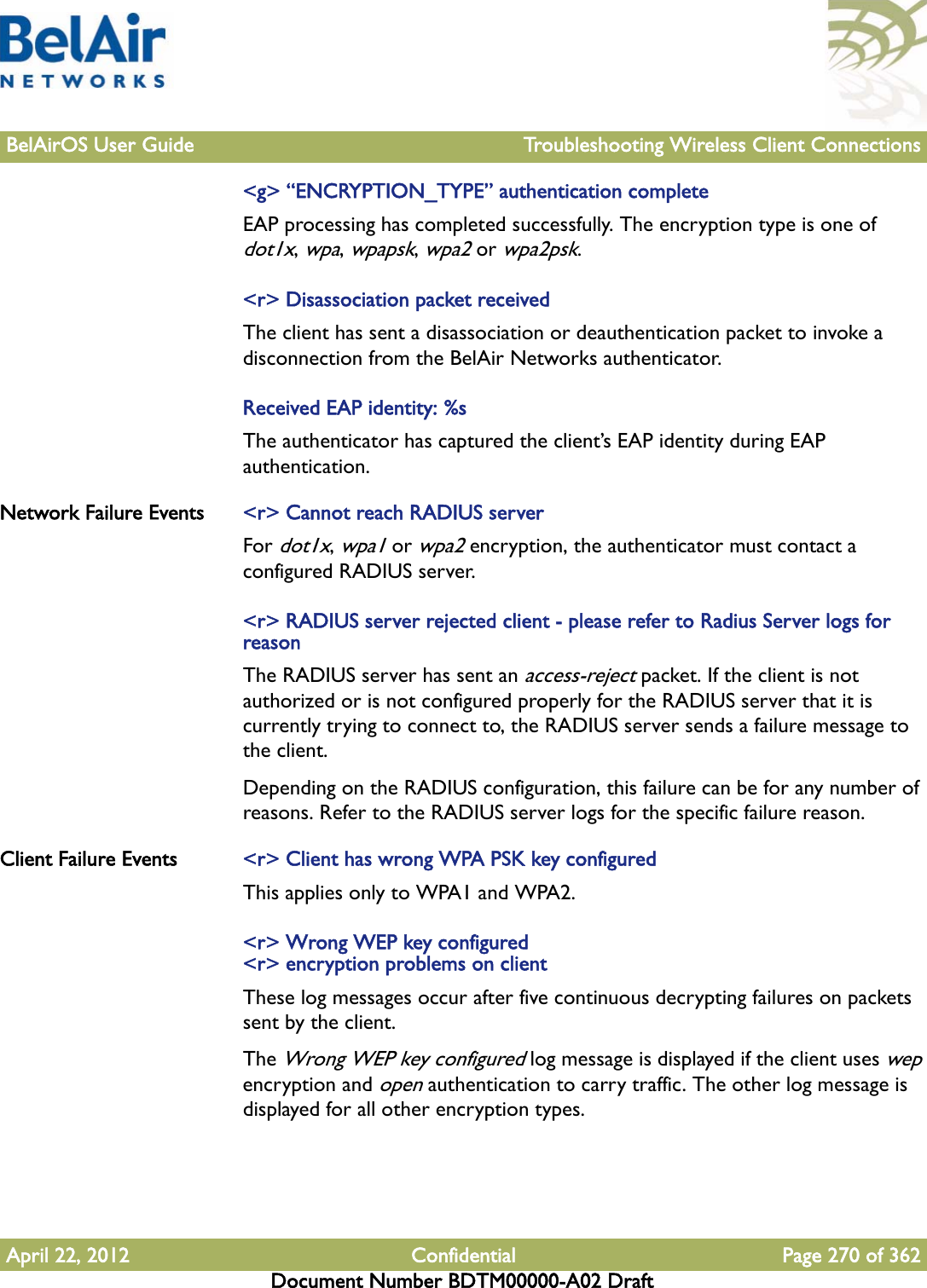 BelAirOS User Guide Troubleshooting Wireless Client ConnectionsApril 22, 2012 Confidential Page 270 of 362Document Number BDTM00000-A02 Draft&lt;g&gt; “ENCRYPTION_TYPE” authentication completeEAP processing has completed successfully. The encryption type is one of dot1x, wpa, wpapsk, wpa2 or wpa2psk.&lt;r&gt; Disassociation packet receivedThe client has sent a disassociation or deauthentication packet to invoke a disconnection from the BelAir Networks authenticator.Received EAP identity: %sThe authenticator has captured the client’s EAP identity during EAP authentication.Network Failure Events &lt;r&gt; Cannot reach RADIUS serverFor dot1x, wpa1 or wpa2 encryption, the authenticator must contact a configured RADIUS server. &lt;r&gt; RADIUS server rejected client - please refer to Radius Server logs for reasonThe RADIUS server has sent an access-reject packet. If the client is not authorized or is not configured properly for the RADIUS server that it is currently trying to connect to, the RADIUS server sends a failure message to the client. Depending on the RADIUS configuration, this failure can be for any number of reasons. Refer to the RADIUS server logs for the specific failure reason.Client Failure Events &lt;r&gt; Client has wrong WPA PSK key configuredThis applies only to WPA1 and WPA2.&lt;r&gt; Wrong WEP key configured&lt;r&gt; encryption problems on clientThese log messages occur after five continuous decrypting failures on packets sent by the client.The Wrong WEP key configured log message is displayed if the client uses wep encryption and open authentication to carry traffic. The other log message is displayed for all other encryption types.