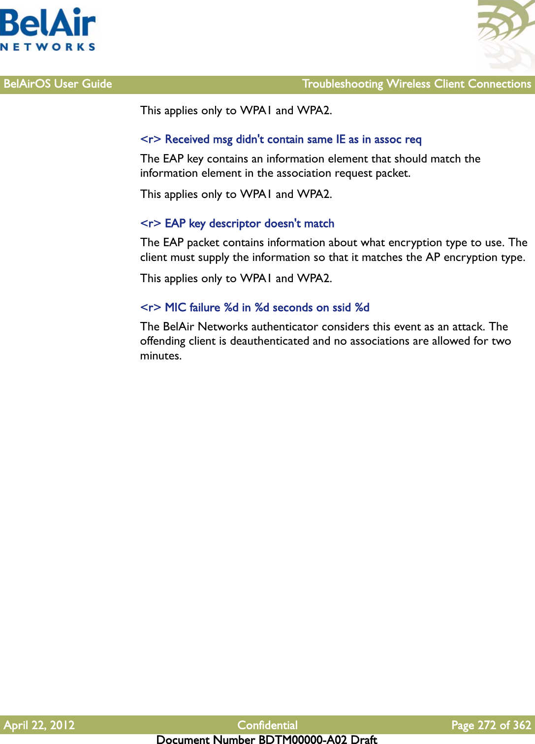 BelAirOS User Guide Troubleshooting Wireless Client ConnectionsApril 22, 2012 Confidential Page 272 of 362Document Number BDTM00000-A02 DraftThis applies only to WPA1 and WPA2.&lt;r&gt; Received msg didn&apos;t contain same IE as in assoc reqThe EAP key contains an information element that should match the information element in the association request packet. This applies only to WPA1 and WPA2.&lt;r&gt; EAP key descriptor doesn&apos;t matchThe EAP packet contains information about what encryption type to use. The client must supply the information so that it matches the AP encryption type.This applies only to WPA1 and WPA2.&lt;r&gt; MIC failure %d in %d seconds on ssid %dThe BelAir Networks authenticator considers this event as an attack. The offending client is deauthenticated and no associations are allowed for two minutes.