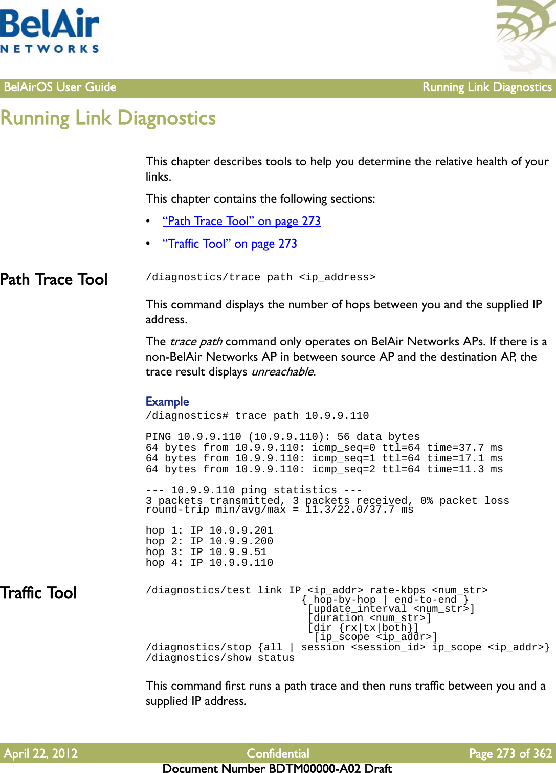 BelAirOS User Guide Running Link DiagnosticsApril 22, 2012 Confidential Page 273 of 362Document Number BDTM00000-A02 DraftRunning Link DiagnosticsThis chapter describes tools to help you determine the relative health of your links.This chapter contains the following sections:•“Path Trace Tool” on page 273•“Traffic Tool” on page 273Path Trace Tool /diagnostics/trace path &lt;ip_address&gt;This command displays the number of hops between you and the supplied IP address. The trace path command only operates on BelAir Networks APs. If there is a non-BelAir Networks AP in between source AP and the destination AP, the trace result displays unreachable.Example /diagnostics# trace path 10.9.9.110PING 10.9.9.110 (10.9.9.110): 56 data bytes64 bytes from 10.9.9.110: icmp_seq=0 ttl=64 time=37.7 ms64 bytes from 10.9.9.110: icmp_seq=1 ttl=64 time=17.1 ms64 bytes from 10.9.9.110: icmp_seq=2 ttl=64 time=11.3 ms--- 10.9.9.110 ping statistics ---3 packets transmitted, 3 packets received, 0% packet loss round-trip min/avg/max = 11.3/22.0/37.7 mshop 1: IP 10.9.9.201hop 2: IP 10.9.9.200hop 3: IP 10.9.9.51hop 4: IP 10.9.9.110Tra ffic  To ol /diagnostics/test link IP &lt;ip_addr&gt; rate-kbps &lt;num_str&gt;                         { hop-by-hop | end-to-end }                           [update_interval &lt;num_str&gt;]                          [duration &lt;num_str&gt;]                           [dir {rx|tx|both}]                           [ip_scope &lt;ip_addr&gt;]/diagnostics/stop {all | session &lt;session_id&gt; ip_scope &lt;ip_addr&gt;}/diagnostics/show statusThis command first runs a path trace and then runs traffic between you and a supplied IP address. 