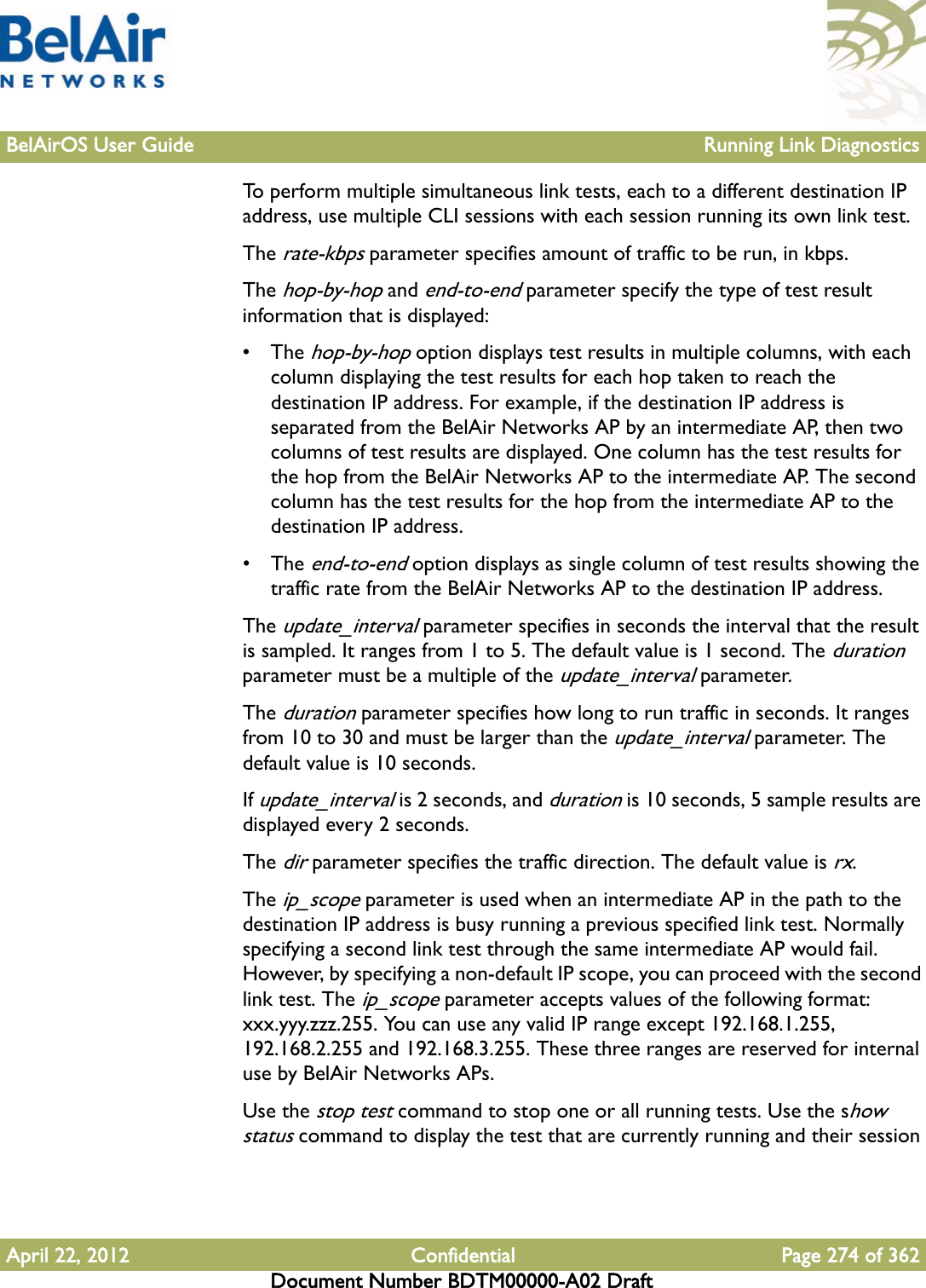 BelAirOS User Guide Running Link DiagnosticsApril 22, 2012 Confidential Page 274 of 362Document Number BDTM00000-A02 DraftTo perform multiple simultaneous link tests, each to a different destination IP address, use multiple CLI sessions with each session running its own link test. The rate-kbps parameter specifies amount of traffic to be run, in kbps.The hop-by-hop and end-to-end parameter specify the type of test result information that is displayed:• The hop-by-hop option displays test results in multiple columns, with each column displaying the test results for each hop taken to reach the destination IP address. For example, if the destination IP address is separated from the BelAir Networks AP by an intermediate AP, then two columns of test results are displayed. One column has the test results for the hop from the BelAir Networks AP to the intermediate AP. The second column has the test results for the hop from the intermediate AP to the destination IP address.• The end-to-end option displays as single column of test results showing the traffic rate from the BelAir Networks AP to the destination IP address. The update_interval parameter specifies in seconds the interval that the result is sampled. It ranges from 1 to 5. The default value is 1 second. The duration parameter must be a multiple of the update_interval parameter.The duration parameter specifies how long to run traffic in seconds. It ranges from 10 to 30 and must be larger than the update_interval parameter. The default value is 10 seconds.If update_interval is 2 seconds, and duration is 10 seconds, 5 sample results are displayed every 2 seconds.The dir parameter specifies the traffic direction. The default value is rx.The ip_scope parameter is used when an intermediate AP in the path to the destination IP address is busy running a previous specified link test. Normally specifying a second link test through the same intermediate AP would fail. However, by specifying a non-default IP scope, you can proceed with the second link test. The ip_scope parameter accepts values of the following format: xxx.yyy.zzz.255. You can use any valid IP range except 192.168.1.255, 192.168.2.255 and 192.168.3.255. These three ranges are reserved for internal use by BelAir Networks APs.Use the stop test command to stop one or all running tests. Use the show status command to display the test that are currently running and their session 