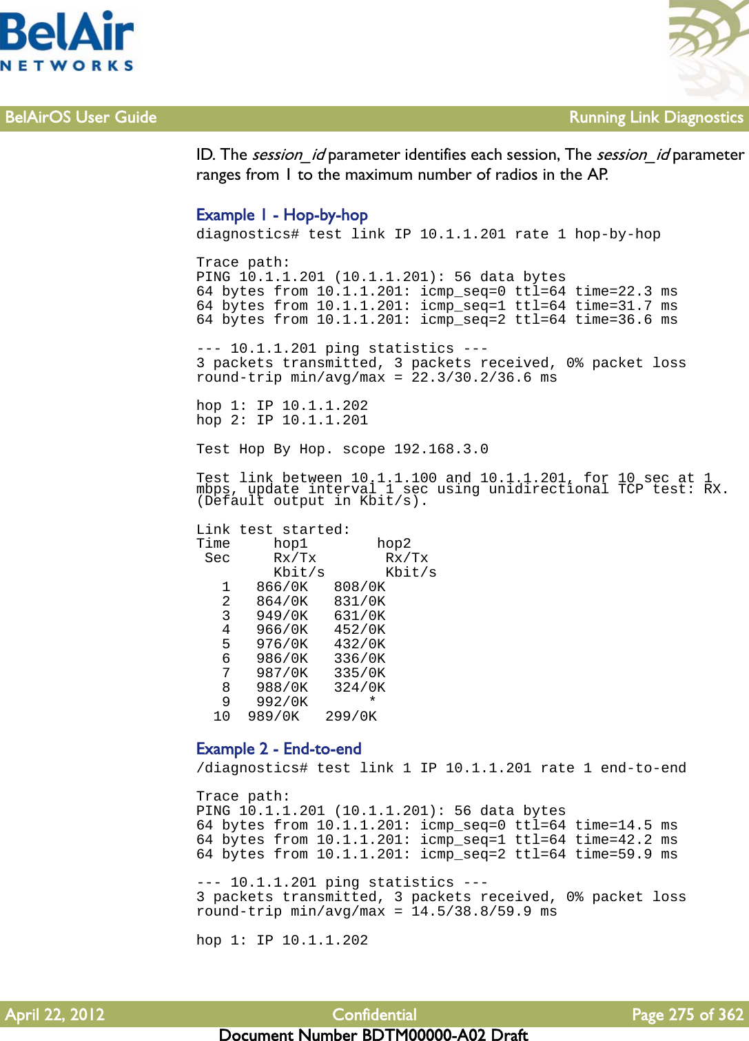 BelAirOS User Guide Running Link DiagnosticsApril 22, 2012 Confidential Page 275 of 362Document Number BDTM00000-A02 DraftID. The session_id parameter identifies each session, The session_id parameter ranges from 1 to the maximum number of radios in the AP.Example 1 - Hop-by-hopdiagnostics# test link IP 10.1.1.201 rate 1 hop-by-hopTrace path:PING 10.1.1.201 (10.1.1.201): 56 data bytes64 bytes from 10.1.1.201: icmp_seq=0 ttl=64 time=22.3 ms64 bytes from 10.1.1.201: icmp_seq=1 ttl=64 time=31.7 ms64 bytes from 10.1.1.201: icmp_seq=2 ttl=64 time=36.6 ms --- 10.1.1.201 ping statistics ---3 packets transmitted, 3 packets received, 0% packet lossround-trip min/avg/max = 22.3/30.2/36.6 ms hop 1: IP 10.1.1.202hop 2: IP 10.1.1.201 Test Hop By Hop. scope 192.168.3.0 Test link between 10.1.1.100 and 10.1.1.201, for 10 sec at 1 mbps, update interval 1 sec using unidirectional TCP test: RX. (Default output in Kbit/s).Link test started:Time     hop1        hop2 Sec     Rx/Tx        Rx/Tx         Kbit/s       Kbit/s   1   866/0K   808/0K   2   864/0K   831/0K   3   949/0K   631/0K   4   966/0K   452/0K   5   976/0K   432/0K   6   986/0K   336/0K   7   987/0K   335/0K   8   988/0K   324/0K   9   992/0K       *  10  989/0K   299/0KExample 2 - End-to-end/diagnostics# test link 1 IP 10.1.1.201 rate 1 end-to-endTrace path:PING 10.1.1.201 (10.1.1.201): 56 data bytes64 bytes from 10.1.1.201: icmp_seq=0 ttl=64 time=14.5 ms64 bytes from 10.1.1.201: icmp_seq=1 ttl=64 time=42.2 ms64 bytes from 10.1.1.201: icmp_seq=2 ttl=64 time=59.9 ms --- 10.1.1.201 ping statistics ---3 packets transmitted, 3 packets received, 0% packet lossround-trip min/avg/max = 14.5/38.8/59.9 ms hop 1: IP 10.1.1.202