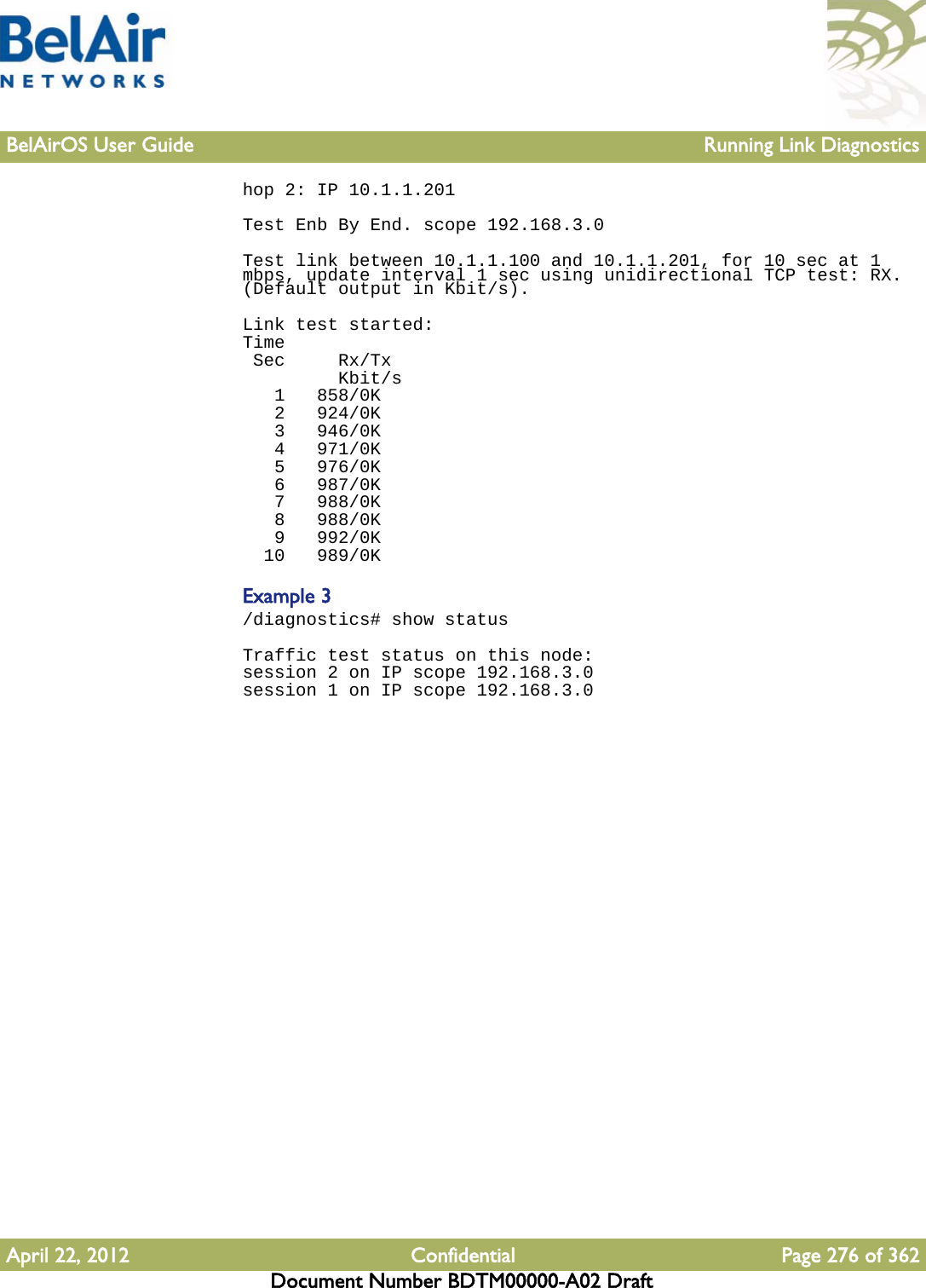 BelAirOS User Guide Running Link DiagnosticsApril 22, 2012 Confidential Page 276 of 362Document Number BDTM00000-A02 Drafthop 2: IP 10.1.1.201 Test Enb By End. scope 192.168.3.0 Test link between 10.1.1.100 and 10.1.1.201, for 10 sec at 1 mbps, update interval 1 sec using unidirectional TCP test: RX. (Default output in Kbit/s).Link test started:Time Sec     Rx/Tx         Kbit/s   1   858/0K   2   924/0K   3   946/0K   4   971/0K   5   976/0K   6   987/0K   7   988/0K   8   988/0K   9   992/0K  10   989/0KExample 3/diagnostics# show statusTraffic test status on this node:session 2 on IP scope 192.168.3.0session 1 on IP scope 192.168.3.0