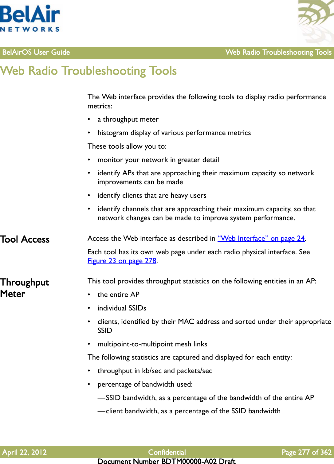 BelAirOS User Guide Web Radio Troubleshooting ToolsApril 22, 2012 Confidential Page 277 of 362Document Number BDTM00000-A02 DraftWeb Radio Troubleshooting ToolsThe Web interface provides the following tools to display radio performance metrics:• a throughput meter• histogram display of various performance metricsThese tools allow you to:• monitor your network in greater detail• identify APs that are approaching their maximum capacity so network improvements can be made• identify clients that are heavy users• identify channels that are approaching their maximum capacity, so that network changes can be made to improve system performance.Tool Access Access the Web interface as described in “Web Interface” on page 24. Each tool has its own web page under each radio physical interface. See Figure 23 on page 278. Throughput MeterThis tool provides throughput statistics on the following entities in an AP:•the entire AP• individual SSIDs• clients, identified by their MAC address and sorted under their appropriate SSID• multipoint-to-multipoint mesh linksThe following statistics are captured and displayed for each entity:• throughput in kb/sec and packets/sec• percentage of bandwidth used:—SSID bandwidth, as a percentage of the bandwidth of the entire AP—client bandwidth, as a percentage of the SSID bandwidth