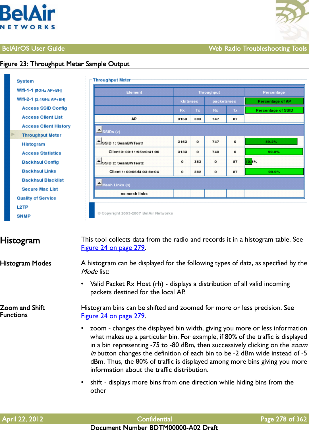 BelAirOS User Guide Web Radio Troubleshooting ToolsApril 22, 2012 Confidential Page 278 of 362Document Number BDTM00000-A02 DraftFigure 23: Throughput Meter Sample Output Histogram This tool collects data from the radio and records it in a histogram table. See Figure 24 on page 279. Histogram Modes A histogram can be displayed for the following types of data, as specified by the Mode list:• Valid Packet Rx Host (rh) - displays a distribution of all valid incoming packets destined for the local AP.Zoom and Shift Functions Histogram bins can be shifted and zoomed for more or less precision. See Figure 24 on page 279. • zoom - changes the displayed bin width, giving you more or less information what makes up a particular bin. For example, if 80% of the traffic is displayed in a bin representing -75 to -80 dBm, then successively clicking on the zoom in button changes the definition of each bin to be -2 dBm wide instead of -5 dBm. Thus, the 80% of traffic is displayed among more bins giving you more information about the traffic distribution.• shift - displays more bins from one direction while hiding bins from the other