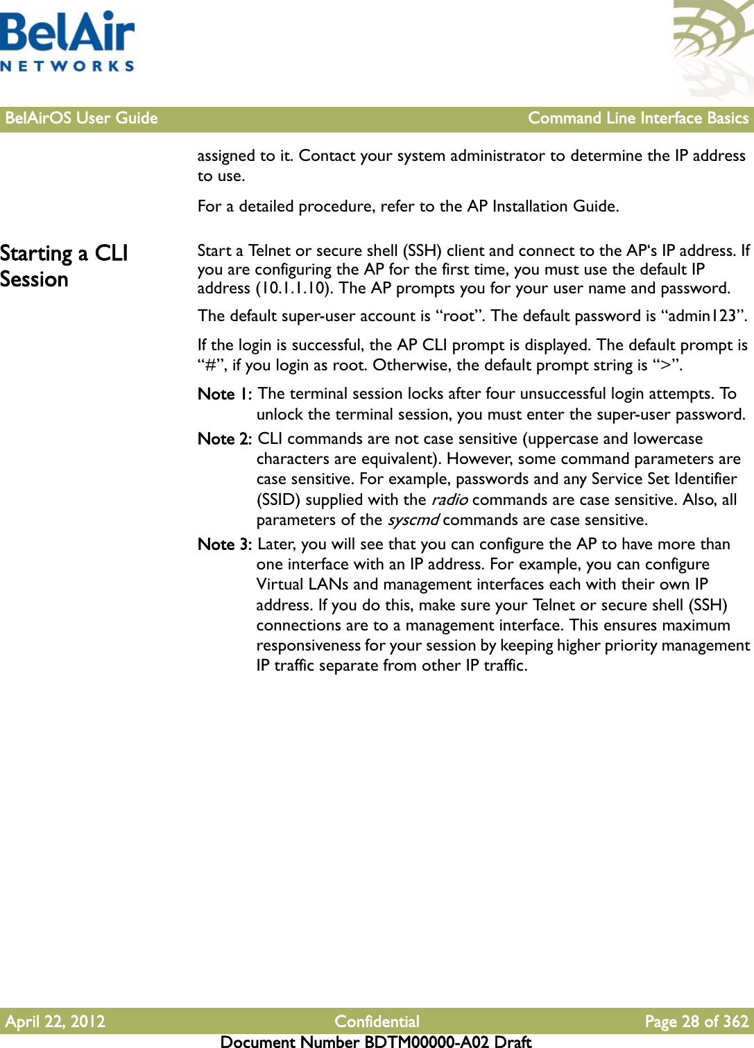 BelAirOS User Guide Command Line Interface BasicsApril 22, 2012 Confidential Page 28 of 362Document Number BDTM00000-A02 Draftassigned to it. Contact your system administrator to determine the IP address to use.For a detailed procedure, refer to the AP Installation Guide.Starting a CLI Session Start a Telnet or secure shell (SSH) client and connect to the AP‘s IP address. If you are configuring the AP for the first time, you must use the default IP address (10.1.1.10). The AP prompts you for your user name and password.The default super-user account is “root”. The default password is “admin123”.If the login is successful, the AP CLI prompt is displayed. The default prompt is “#”, if you login as root. Otherwise, the default prompt string is “&gt;”.Note 1: The terminal session locks after four unsuccessful login attempts. To unlock the terminal session, you must enter the super-user password.Note 2: CLI commands are not case sensitive (uppercase and lowercase characters are equivalent). However, some command parameters are case sensitive. For example, passwords and any Service Set Identifier (SSID) supplied with the radio commands are case sensitive. Also, all parameters of the syscmd commands are case sensitive.Note 3: Later, you will see that you can configure the AP to have more than one interface with an IP address. For example, you can configure Virtual LANs and management interfaces each with their own IP address. If you do this, make sure your Telnet or secure shell (SSH) connections are to a management interface. This ensures maximum responsiveness for your session by keeping higher priority management IP traffic separate from other IP traffic.