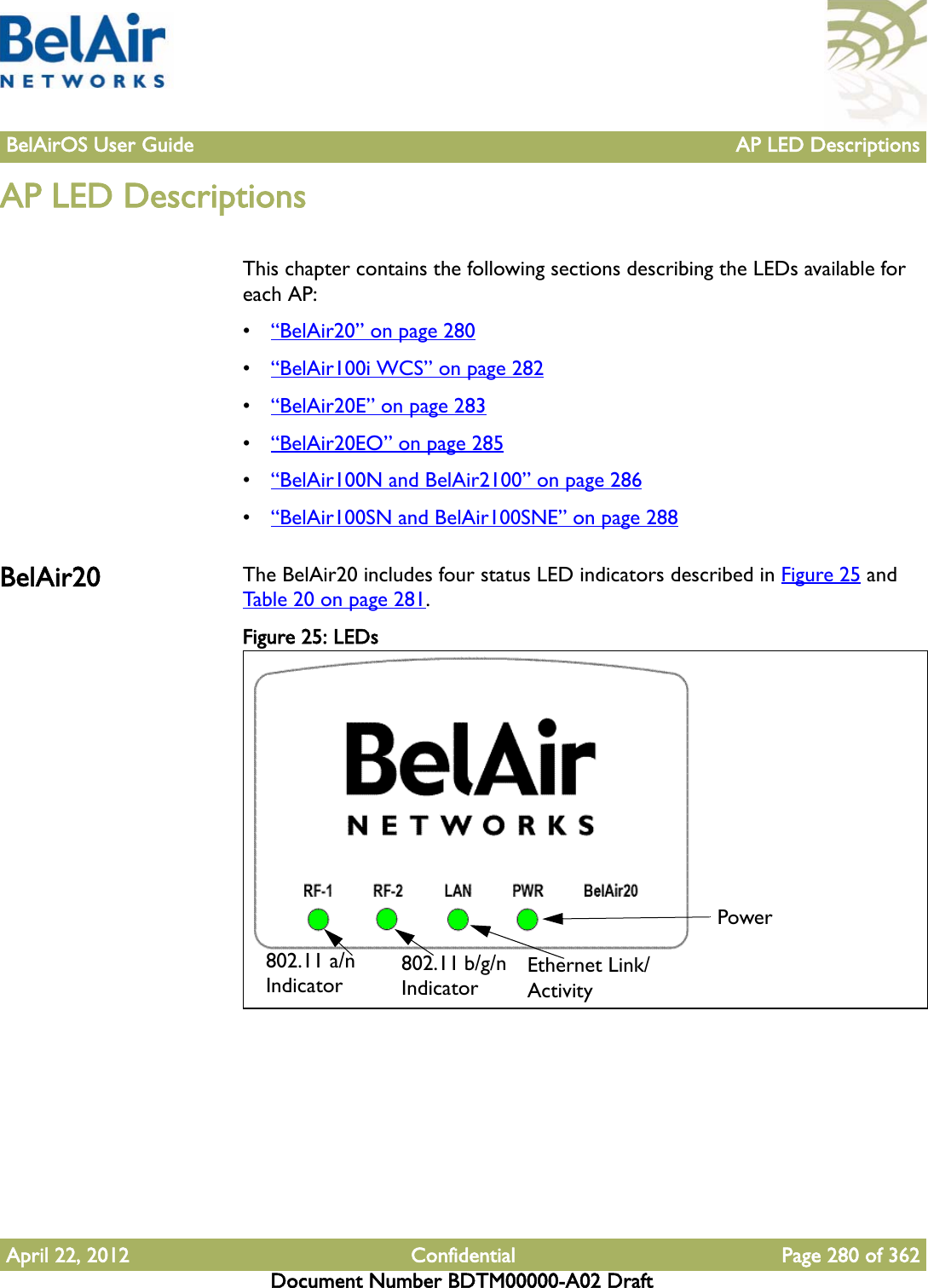 BelAirOS User Guide AP LED DescriptionsApril 22, 2012 Confidential Page 280 of 362Document Number BDTM00000-A02 DraftAP LED DescriptionsThis chapter contains the following sections describing the LEDs available for each AP:•“BelAir20” on page 280•“BelAir100i WCS” on page 282•“BelAir20E” on page 283•“BelAir20EO” on page 285•“BelAir100N and BelAir2100” on page 286•“BelAir100SN and BelAir100SNE” on page 288BelAir20 The BelAir20 includes four status LED indicators described in Figure 25 and Table 20 on page 281.Figure 25: LEDs  802.11 a/n Indicator 802.11 b/g/n IndicatorEthernet Link/ActivityPower