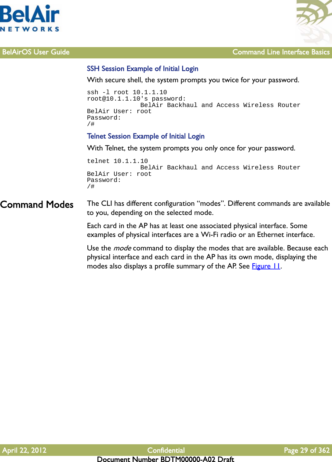 BelAirOS User Guide Command Line Interface BasicsApril 22, 2012 Confidential Page 29 of 362Document Number BDTM00000-A02 DraftSSH Session Example of Initial LoginWith secure shell, the system prompts you twice for your password.ssh -l root 10.1.1.10root@10.1.1.10&apos;s password:               BelAir Backhaul and Access Wireless RouterBelAir User: rootPassword:/#Telnet Session Example of Initial LoginWith Telnet, the system prompts you only once for your password.telnet 10.1.1.10              BelAir Backhaul and Access Wireless RouterBelAir User: rootPassword:/#Command Modes The CLI has different configuration “modes”. Different commands are available to you, depending on the selected mode.Each card in the AP has at least one associated physical interface. Some examples of physical interfaces are a Wi-Fi radio or an Ethernet interface.Use the mode command to display the modes that are available. Because each physical interface and each card in the AP has its own mode, displaying the modes also displays a profile summary of the AP. See Figure 11.