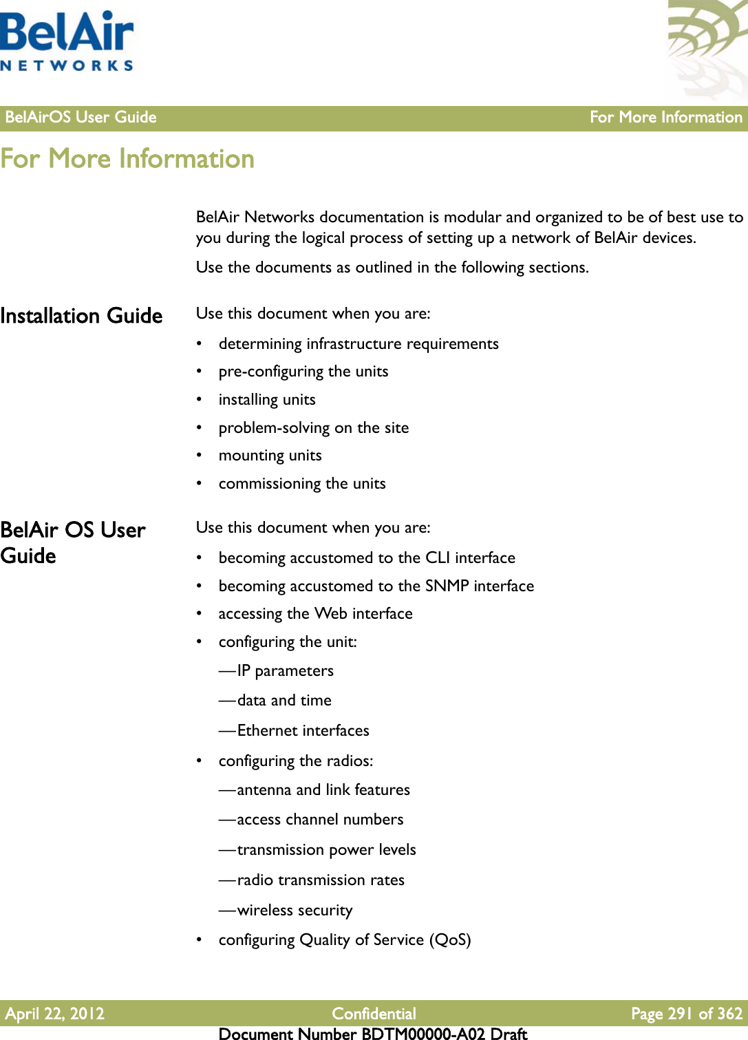 BelAirOS User Guide For More InformationApril 22, 2012 Confidential Page 291 of 362Document Number BDTM00000-A02 DraftFor More InformationBelAir Networks documentation is modular and organized to be of best use to you during the logical process of setting up a network of BelAir devices. Use the documents as outlined in the following sections.Installation Guide Use this document when you are: • determining infrastructure requirements• pre-configuring the units• installing units• problem-solving on the site• mounting units• commissioning the unitsBelAir OS User GuideUse this document when you are:• becoming accustomed to the CLI interface• becoming accustomed to the SNMP interface• accessing the Web interface• configuring the unit:—IP parameters—data and time—Ethernet interfaces• configuring the radios:—antenna and link features—access channel numbers—transmission power levels—radio transmission rates—wireless security• configuring Quality of Service (QoS)