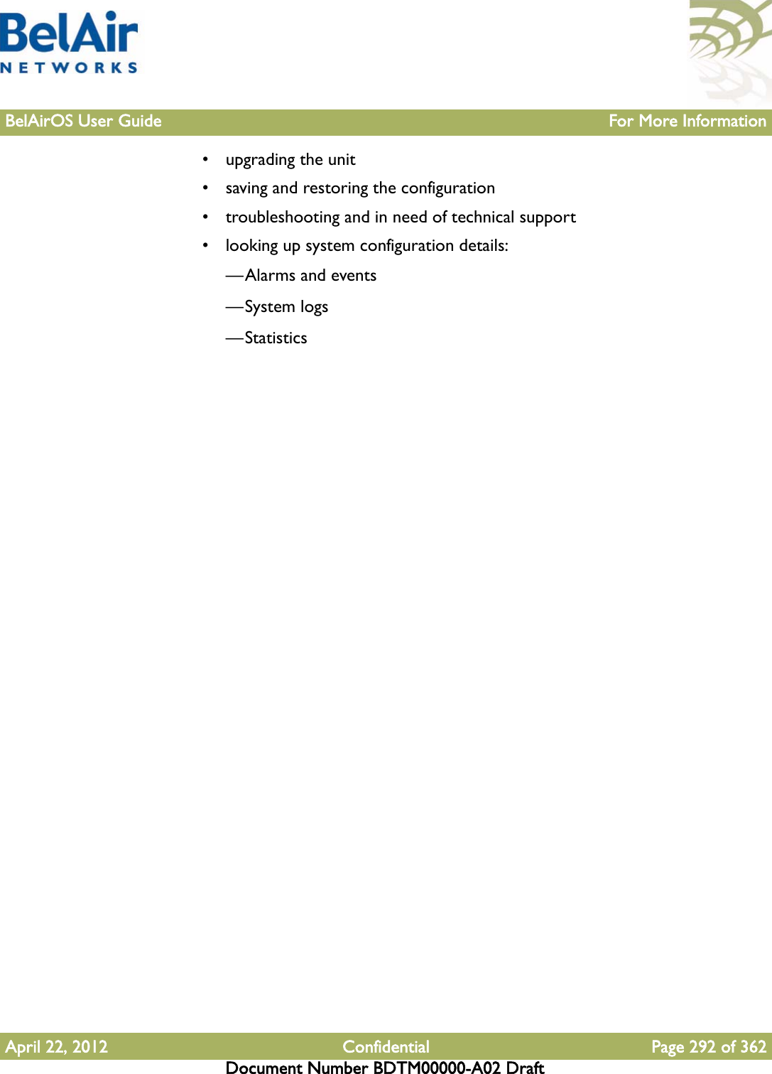 BelAirOS User Guide For More InformationApril 22, 2012 Confidential Page 292 of 362Document Number BDTM00000-A02 Draft• upgrading the unit• saving and restoring the configuration• troubleshooting and in need of technical support• looking up system configuration details:—Alarms and events—System logs—Statistics