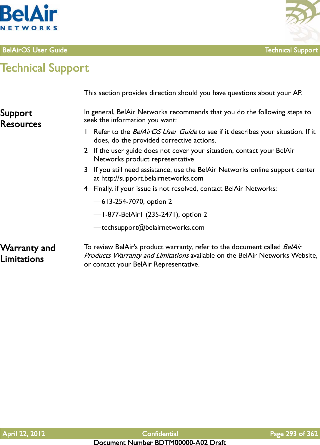 BelAirOS User Guide Technical SupportApril 22, 2012 Confidential Page 293 of 362Document Number BDTM00000-A02 DraftTechnical SupportThis section provides direction should you have questions about your AP.Support ResourcesIn general, BelAir Networks recommends that you do the following steps to seek the information you want:1 Refer to the BelAirOS User Guide to see if it describes your situation. If it does, do the provided corrective actions.2 If the user guide does not cover your situation, contact your BelAir Networks product representative 3 If you still need assistance, use the BelAir Networks online support center at http://support.belairnetworks.com4 Finally, if your issue is not resolved, contact BelAir Networks:—613-254-7070, option 2—1-877-BelAir1 (235-2471), option 2—techsupport@belairnetworks.comWarranty and LimitationsTo review BelAir’s product warranty, refer to the document called BelAir Products Warranty and Limitations available on the BelAir Networks Website, or contact your BelAir Representative.