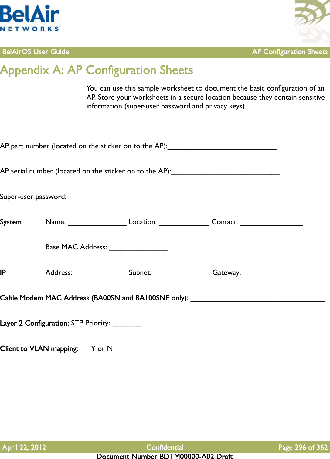 BelAirOS User Guide AP Configuration SheetsApril 22, 2012 Confidential Page 296 of 362Document Number BDTM00000-A02 DraftAppendix A: AP Configuration SheetsYou can use this sample worksheet to document the basic configuration of an AP. Store your worksheets in a secure location because they contain sensitive information (super-user password and privacy keys).AP part number (located on the sticker on to the AP):__________________________AP serial number (located on the sticker on to the AP):__________________________Super-user password: ____________________________System  Name: ______________ Location: ____________ Contact: _______________Base MAC Address: ______________ IP Address: _____________Subnet:______________ Gateway: ______________Cable Modem MAC Address (BA00SN and BA100SNE only): ________________________________Layer 2 Configuration: STP Priority: _______Client to VLAN mapping:  Y or N