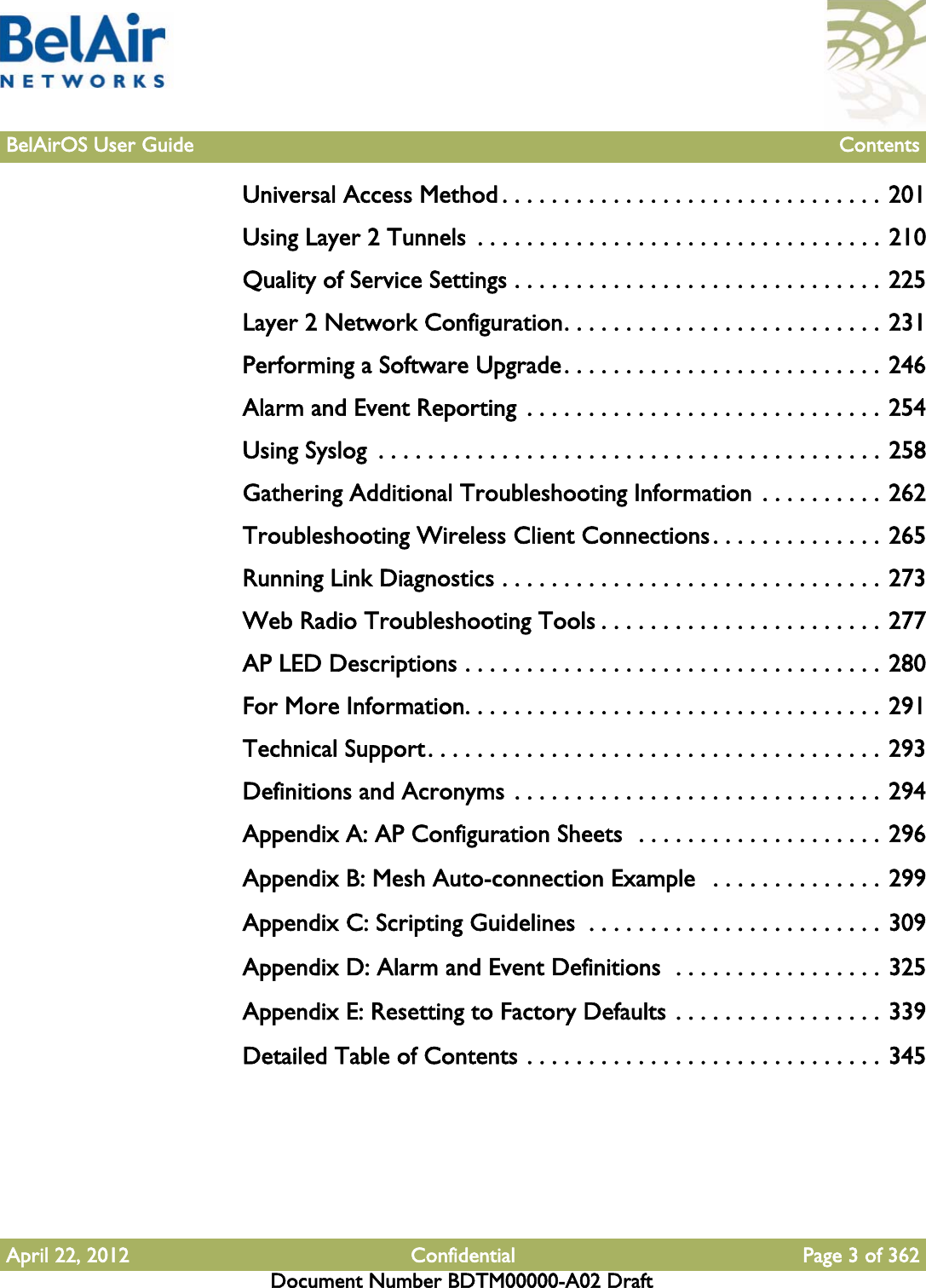 April 22, 2012 Confidential Page 3 of 362Document Number BDTM00000-A02 DraftBelAirOS User Guide ContentsUniversal Access Method . . . . . . . . . . . . . . . . . . . . . . . . . . . . . . . 201Using Layer 2 Tunnels  . . . . . . . . . . . . . . . . . . . . . . . . . . . . . . . . . 210Quality of Service Settings . . . . . . . . . . . . . . . . . . . . . . . . . . . . . . 225Layer 2 Network Configuration. . . . . . . . . . . . . . . . . . . . . . . . . . 231Performing a Software Upgrade. . . . . . . . . . . . . . . . . . . . . . . . . . 246Alarm and Event Reporting  . . . . . . . . . . . . . . . . . . . . . . . . . . . . . 254Using Syslog  . . . . . . . . . . . . . . . . . . . . . . . . . . . . . . . . . . . . . . . . . 258Gathering Additional Troubleshooting Information  . . . . . . . . . . 262Troubleshooting Wireless Client Connections. . . . . . . . . . . . . . 265Running Link Diagnostics . . . . . . . . . . . . . . . . . . . . . . . . . . . . . . . 273Web Radio Troubleshooting Tools . . . . . . . . . . . . . . . . . . . . . . . 277AP LED Descriptions . . . . . . . . . . . . . . . . . . . . . . . . . . . . . . . . . . 280For More Information. . . . . . . . . . . . . . . . . . . . . . . . . . . . . . . . . . 291Technical Support. . . . . . . . . . . . . . . . . . . . . . . . . . . . . . . . . . . . . 293Definitions and Acronyms . . . . . . . . . . . . . . . . . . . . . . . . . . . . . . 294Appendix A: AP Configuration Sheets  . . . . . . . . . . . . . . . . . . . . 296Appendix B: Mesh Auto-connection Example   . . . . . . . . . . . . . . 299Appendix C: Scripting Guidelines  . . . . . . . . . . . . . . . . . . . . . . . . 309Appendix D: Alarm and Event Definitions  . . . . . . . . . . . . . . . . . 325Appendix E: Resetting to Factory Defaults . . . . . . . . . . . . . . . . . 339Detailed Table of Contents . . . . . . . . . . . . . . . . . . . . . . . . . . . . . 345