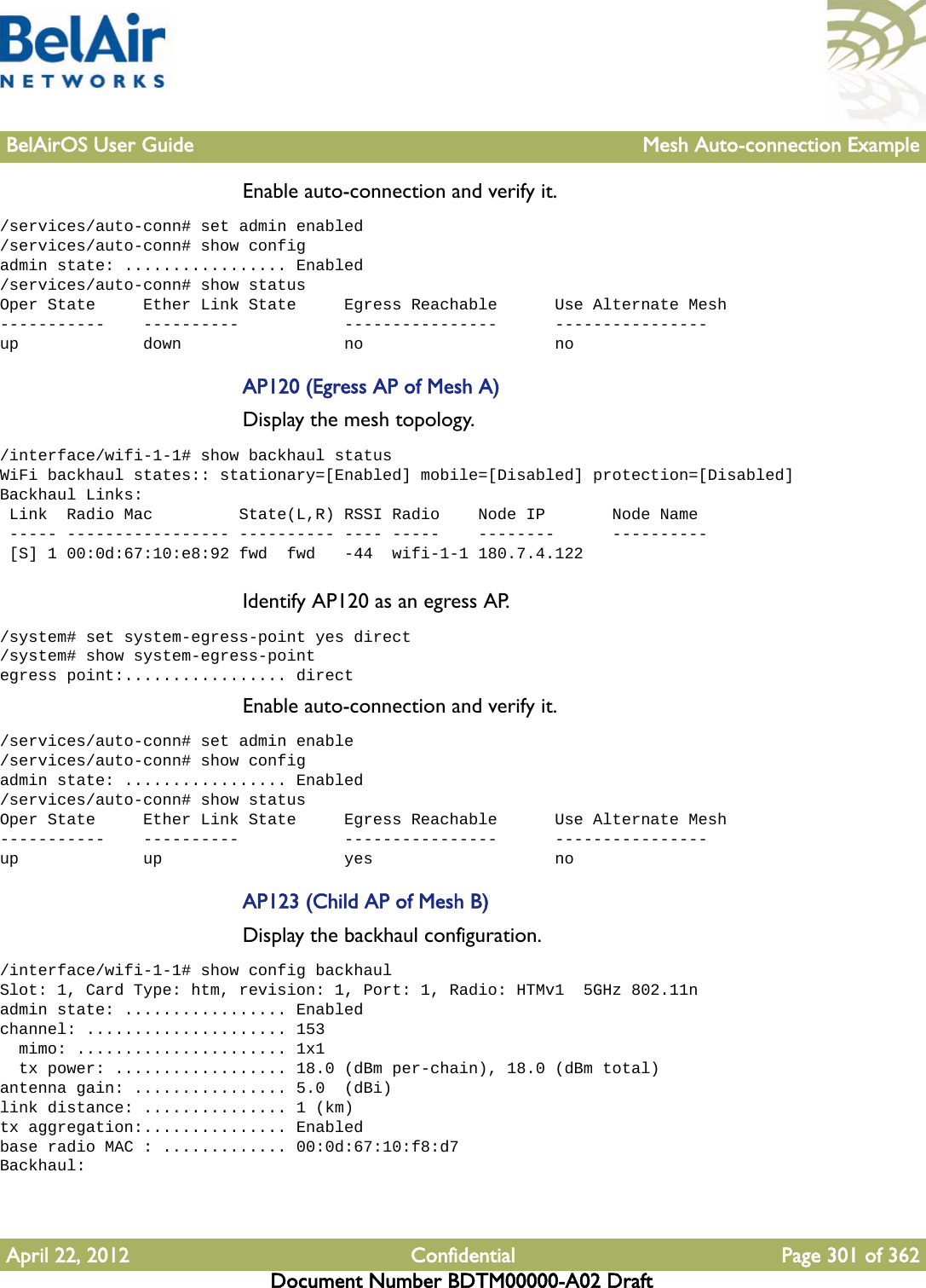 BelAirOS User Guide Mesh Auto-connection ExampleApril 22, 2012 Confidential Page 301 of 362Document Number BDTM00000-A02 DraftEnable auto-connection and verify it./services/auto-conn# set admin enabled/services/auto-conn# show configadmin state: ................. Enabled/services/auto-conn# show statusOper State     Ether Link State     Egress Reachable      Use Alternate Mesh-----------    ----------           ----------------      ----------------up             down                 no                    noAP120 (Egress AP of Mesh A)Display the mesh topology./interface/wifi-1-1# show backhaul statusWiFi backhaul states:: stationary=[Enabled] mobile=[Disabled] protection=[Disabled]Backhaul Links: Link  Radio Mac         State(L,R) RSSI Radio    Node IP       Node Name ----- ----------------- ---------- ---- -----    --------      ---------- [S] 1 00:0d:67:10:e8:92 fwd  fwd   -44  wifi-1-1 180.7.4.122Identify AP120 as an egress AP./system# set system-egress-point yes direct/system# show system-egress-pointegress point:................. directEnable auto-connection and verify it./services/auto-conn# set admin enable/services/auto-conn# show configadmin state: ................. Enabled/services/auto-conn# show statusOper State     Ether Link State     Egress Reachable      Use Alternate Mesh-----------    ----------           ----------------      ----------------up             up                   yes                   noAP123 (Child AP of Mesh B)Display the backhaul configuration./interface/wifi-1-1# show config backhaulSlot: 1, Card Type: htm, revision: 1, Port: 1, Radio: HTMv1  5GHz 802.11nadmin state: ................. Enabledchannel: ..................... 153  mimo: ...................... 1x1  tx power: .................. 18.0 (dBm per-chain), 18.0 (dBm total)antenna gain: ................ 5.0  (dBi)link distance: ............... 1 (km)tx aggregation:............... Enabledbase radio MAC : ............. 00:0d:67:10:f8:d7Backhaul: