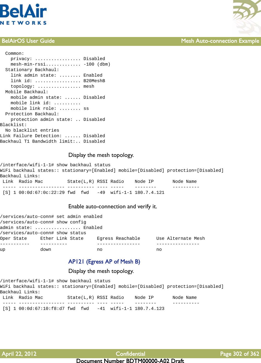 BelAirOS User Guide Mesh Auto-connection ExampleApril 22, 2012 Confidential Page 302 of 362Document Number BDTM00000-A02 Draft  Common:    privacy: ................. Disabled    mesh-min-rssi............. -100 (dbm)  Stationary Backhaul:    link admin state: ........ Enabled    link id: ................. B20MeshB    topology: ................ mesh  Mobile Backhaul:    mobile admin state: ...... Disabled    mobile link id: ..........    mobile link role: ........ ss  Protection Backhaul:    protection admin state: .. DisabledBlacklist:  No blacklist entriesLink Failure Detection: ...... DisabledBackhaul T1 Bandwidth limit:.. DisabledDisplay the mesh topology./interface/wifi-1-1# show backhaul statusWiFi backhaul states:: stationary=[Enabled] mobile=[Disabled] protection=[Disabled]Backhaul Links: Link  Radio Mac         State(L,R) RSSI Radio    Node IP       Node Name ----- ----------------- ---------- ---- -----    --------      ---------- [S] 1 00:0d:67:0c:22:29 fwd  fwd   -49  wifi-1-1 180.7.4.121Enable auto-connection and verify it./services/auto-conn# set admin enabled/services/auto-conn# show configadmin state: ................. Enabled/services/auto-conn# show statusOper State     Ether Link State     Egress Reachable      Use Alternate Mesh-----------    ----------           ----------------      ----------------up             down                 no                    noAP121 (Egress AP of Mesh B)Display the mesh topology./interface/wifi-1-1# show backhaul statusWiFi backhaul states:: stationary=[Enabled] mobile=[Disabled] protection=[Disabled]Backhaul Links: Link  Radio Mac         State(L,R) RSSI Radio    Node IP       Node Name ----- ----------------- ---------- ---- -----    --------      ---------- [S] 1 00:0d:67:10:f8:d7 fwd  fwd   -41  wifi-1-1 180.7.4.123